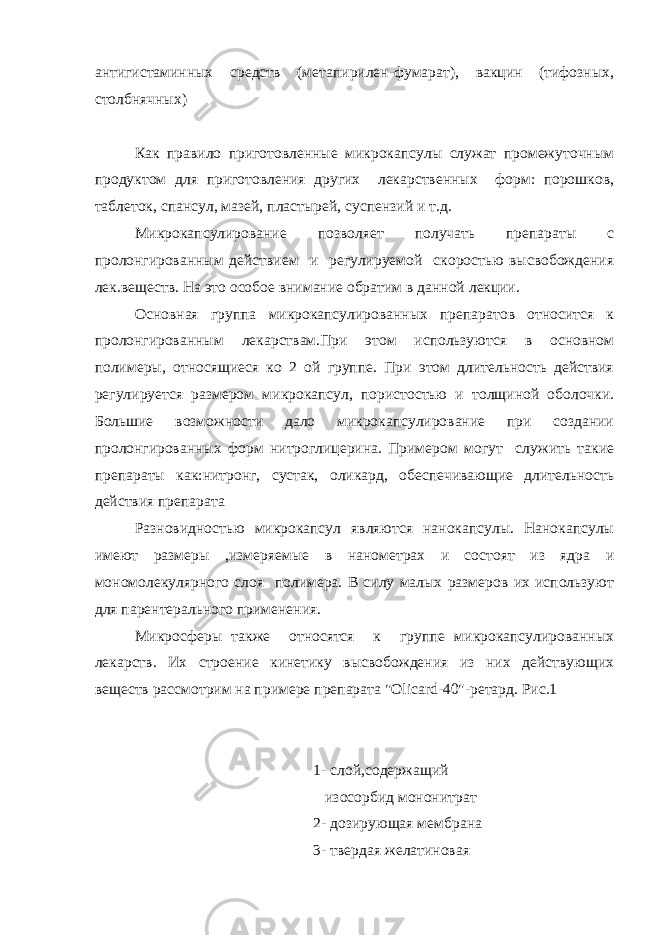 антигистаминных средств (метапирилен-фумарат), вакцин (тифозных, столбнячных) Как правило приготовленные микрокапсулы служат промежуточным продуктом для приготовления других лекарственных форм: порошков, таблеток, спансул, мазей, пластырей, суспензий и т.д. Микрокапсулирование позволяет получать препараты с пролонгированным действием и регулируемой скоростью высвобождения лек.веществ. На это особое внимание обратим в данной лекции. Основная группа микрокапсулированных препаратов относится к пролонгированным лекарствам.При этом используются в основном полимеры, относящиеся ко 2 ой группе. При этом длительность действия регулируется размером микрокапсул, пористостью и толщиной оболочки. Большие возможности дало микрокапсулирование при создании пролонгированных форм нитроглицерина. Примером могут служить такие препараты как:нитронг, сустак, оликард, обеспечивающие длительность действия препарата Разновидностью микрокапсул являются нанокапсулы. Нанокапсулы имеют размеры ,измеряемые в нанометрах и состоят из ядра и мономолекулярного слоя полимера. В силу малых размеров их используют для парентерального применения. Микросферы также относятся к группе микрокапсулированных лекарств. Их строение кинетику высвобождения из них действующих веществ рассмотрим на примере препарата &#34;Olicard-40&#34;-ретард. Рис.1 1- слой,содержащий изосорбид мононитрат 2- дозирующая мембрана 3- твердая желатиновая 
