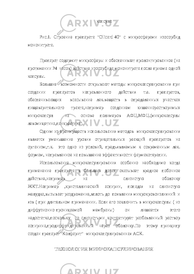  капсула Рис.1. Строение препарата &#34;Olicard-40&#34; с микросферами изосорбид мононитрата. Препарат содержит микросферы и обеспечивает пролонгированное (на протяжении 24 часов) действие изосорбида мононитрата после приема одной капсулы. Большие возможности открывают методы микрокапсулирования при создании препаратов направленного действия т.е. препаратов, обеспечивающих всасывание лек.веществ в определенных участках пищеварительного тракта,например созданием кишечнорастворимых микрокапсул на основе полимеров АФЦ,МФЦ.(микрокапсулы левомицетина,панкреатина). Одним из преимуществ использования методов микрокапсулирования является уменьшение уровня отрицательных реакций препаратов на организм,т.к. это одно из условий, предъявляемым к современным лек. формам, направленное на повышение эффективности фармакотерапии. Использование микрокапсулирования особенно необходимо когда применение препарата в больших дозах оказывает вредное побочное действие,например на слизистую оболочку ЖКТ.Например ,кристаллический аспирин, попадая на слизистую желудка,вызывает раздражение,вплоть до появления микрокровоизлияний и язв ( при длительном применении. Если его заключить в микрокапсулы ( из диффузионно-проницаемой мембраны) он лишается этого недостатка,поскольку со слизистыми контактирует разбавленный раствор аспирина,продиффундированный через оболочку.По этому принципу создан препарат &#34;Колфарит&#34; -микрокапсулированная АСК. ТЕХНОЛОГИЯ МИКРОКАПСУЛИРОВАНИЯ 