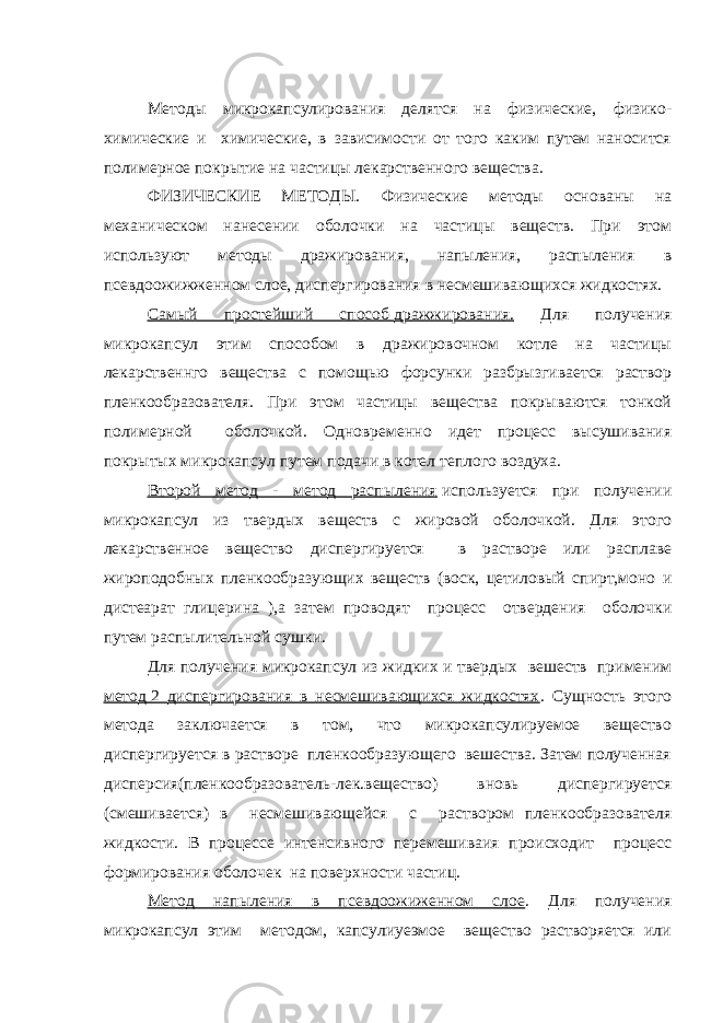 Методы микрокапсулирования делятся на физические, физико- химические и химические, в зависимости от того каким путем наносится полимерное покрытие на частицы лекарственного вещества. ФИЗИЧЕСКИЕ МЕТОДЫ. Физические методы основаны на механическом нанесении оболочки на частицы веществ. При этом используют методы дражирования, напыления, распыления в псевдоожижженном слое, диспергирования в несмешивающихся жидкостях. Самый простейший способ   дражжирования. Для получения микрокапсул этим способом в дражировочном котле на частицы лекарственнго вещества с помощью форсунки разбрызгивается раствор пленкообразователя. При этом частицы вещества покрываются тонкой полимерной оболочкой. Одновременно идет процесс высушивания покрытых микрокапсул путем подачи в котел теплого воздуха. Второй метод - метод распыления   используется при получении микрокапсул из твердых веществ с жировой оболочкой. Для этого лекарственное вещество диспергируется в растворе или расплаве жироподобных пленкообразующих веществ (воск, цетиловый спирт,моно и дистеарат глицерина ),а затем проводят процесс отвердения оболочки путем распылительной сушки. Для получения микрокапсул из жидких и твердых вешеств применим метод   2 диспергирования в несмешивающихся жидкостях . Сущность этого метода заключается в том, что микрокапсулируемое вещество диспергируется в растворе пленкообразующего вешества. Затем полученная дисперсия(пленкообразователь-лек.вещество) вновь диспергируется (смешивается) в несмешивающейся с раствором пленкообразователя жидкости. В процессе интенсивного перемешиваия происходит процесс формирования оболочек на поверхности частиц. Метод напыления в псевдоожиженном слое . Для получения микрокапсул этим методом, капсулиуеэмое вещество растворяется или 