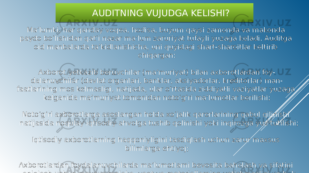  AUDITNING VUJUDGA KELISHI? Ma’lumki, har qanday voqea, hodisa, buyum qaysi zamonda va makonda paydo bo‘lishidan qat‘i nazar ma’lum zaruriyat tufayli yuzaga keladi. Auditga oid manbalarda ta’kidlanishicha, uni quyidagi shart-sharoitlar keltirib chiqargan: Axborot yetkazib beruvchilar (ma’muriyat) bilan axborotlardan foy- dalanuvchilar (davlat organlari, banklar, aksiyadorlar, kreditorlar) man- faatlarining mos kelmasligi, natijada, ular o‘rtasida ziddiyatli vaziyatlar yuzaga kelganida ma’muriyat tomonidan noto‘g‘ri ma’lumotlar berilishi; Noto‘g‘ri axborotlarga asoslangan holda xo‘jalik qarorlarining qabul qilinishi natijasida noqulay iqtisodiy ahvolga tushib qolinishi yoki inqirozga yuz tutilishi; Iqtisodiy axborotlarning haqqoniyligini tasdiqlash uchun zarur maxsus bilimlarga ehtiyoj; Axborotlardan foydalanuvchilarda ma’lumotlarni bevosita baholash va sifatini aniqlash uchun maxsus malaka, vaqt va materiallarning yetishmasligi va h. k090909 05 