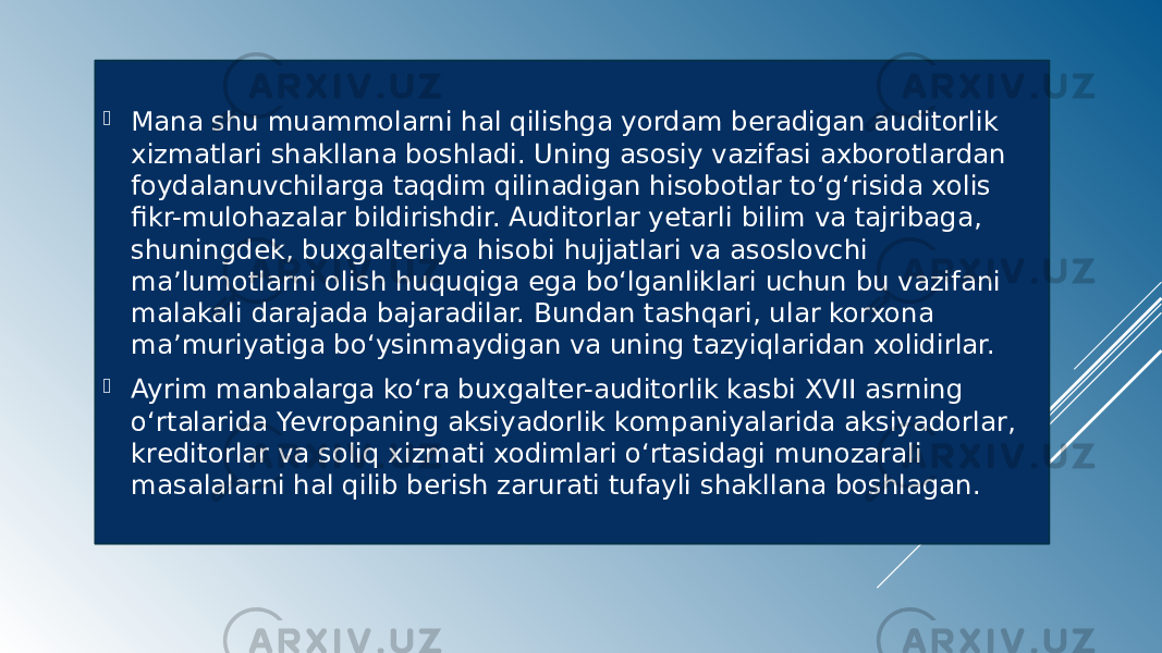  Mana shu muammolarni hal qilishga yordam beradigan auditorlik xizmatlari shakllana boshladi. Uning asosiy vazifasi axborotlardan foydalanuvchilarga taqdim qilinadigan hisobotlar to‘g‘risida xolis fikr-mulohazalar bildirishdir. Auditorlar yetarli bilim va tajribaga, shuningdek, buxgalteriya hisobi hujjatlari va asoslovchi ma’lumotlarni olish huquqiga ega bo‘lganliklari uchun bu vazifani malakali darajada bajaradilar. Bundan tashqari, ular korxona ma’muriyatiga bo‘ysinmaydigan va uning tazyiqlaridan xolidirlar.  Ayrim manbalarga ko‘ra buxgalter-auditorlik kasbi XVII asrning o‘rtalarida Yevropaning aksiyadorlik kompaniyalarida aksiyadorlar, kreditorlar va soliq xizmati xodimlari o‘rtasidagi munozarali masalalarni hal qilib berish zarurati tufayli shakllana boshlagan. 