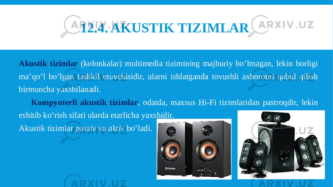 12.4. AKUSTIK TIZIMLAR  Akustik tizimlar (kolonkalar) multimedia tizimining majburiy bo’lmagan, lekin borligi ma’qo’l bo’lgan tashkil etuvchisidir, ularni ishlatganda tovushli axborotni qabul qilish birmuncha yaxshilanadi. Kompyuterli akustik tizimlar , odatda, maxsus Hi-Fi tizimlaridan pastroqdir, lekin eshitib ko’rish sifati ularda etarlicha yaxshidir. Akustik tizimlar passiv va aktiv bo’ladi. 