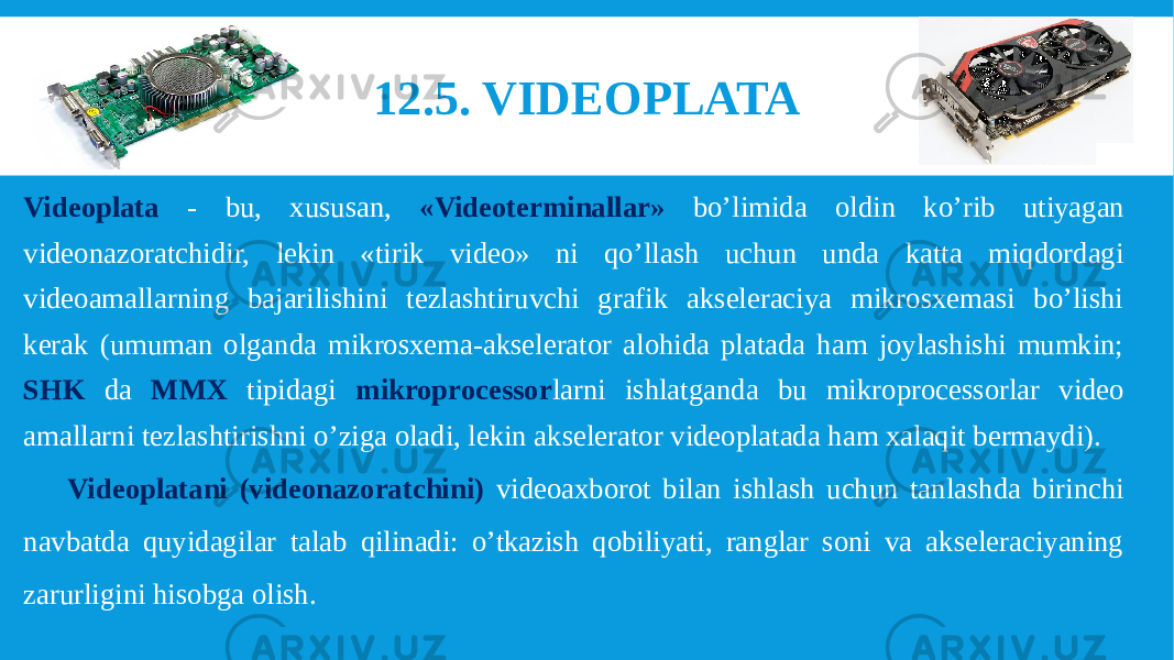 12.5. VIDEOPLATA Videoplata - bu, xususan, «Videoterminallar» bo’limida oldin ko’rib utiyagan videonazoratchidir, lekin «tirik video» ni qo’llash uchun unda katta miqdordagi videoamallarning bajarilishini tezlashtiruvchi grafik akseleraciya mikrosxemasi bo’lishi kerak (umuman olganda mikrosxema-akselerator alohida platada ham joylashishi mumkin; SHK da MMX tipidagi mikroprocessor larni ishlatganda bu mikroprocessorlar video amallarni tezlashtirishni o’ziga oladi, lekin akselerator videoplatada ham xalaqit bermaydi). Videoplatani (videonazoratchini) videoaxborot bilan ishlash uchun tanlashda birinchi navbatda quyidagilar talab qilinadi: o’tkazish qobiliyati, ranglar soni va akseleraciyaning zarurligini hisobga olish. 