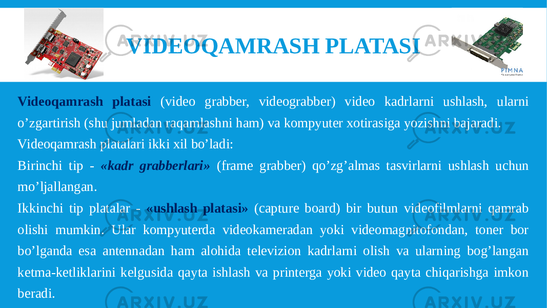 VIDEOQAMRASH PLATASI Videoqamrash platasi (video grabber, videograbber) video kadrlarni ushlash, ularni o’zgartirish (shu jumladan raqamlashni ham) va kompyuter xotirasiga yozishni bajaradi. Videoqamrash platalari ikki xil bo’ladi: Birinchi tip - «kadr grabberlari» (frame grabber) qo’zg’almas tasvirlarni ushlash uchun mo’ljallangan. Ikkinchi tip platalar - «ushlash platasi» (capture board) bir butun videofilmlarni qamrab olishi mumkin. Ular kompyuterda videokameradan yoki videomagnitofondan, toner bor bo’lganda esa antennadan ham alohida televizion kadrlarni olish va ularning bog’langan ketma-ketliklarini kelgusida qayta ishlash va printerga yoki video qayta chiqarishga imkon beradi. 