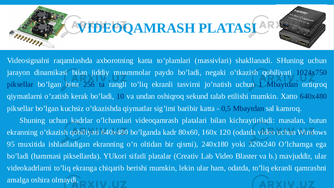 Videosignalni raqamlashda axborotning katta to’plamlari (massivlari) shakllanadi. SHuning uchun jarayon dinamikasi bilan jiddiy muammolar paydo bo’ladi, negaki o’tkazish qobiliyati 1024x750 piksellar bo’lgan bitta 256 ta rangli to’liq ekranli tasvirni jo’natish uchun 1 Mbaytdan ortiqroq qiymatlarni o’zatish kerak bo’ladi, 10 va undan oshiqroq sekund talab etilishi mumkin. Xatto 640x480 piksellar bo’lgan kuchsiz o’tkazishda qiymatlar sig’imi baribir katta - 0,5 Mbaytdan sal kamroq. Shuning uchun kadrlar o’lchamlari videoqamrash platalari bilan kichraytiriladi: masalan, butun ekranning o’tkazish qobiliyati 640x480 bo’lganda kadr 80x60, 160x 120 (odatda video uchun Windows 95 muxitida ishlatiladigan ekranning o’n oltidan bir qismi), 240x180 yoki 320x240 O’lchamga ega bo’ladi (hammasi piksellarda). YUkori sifatli platalar (Creativ Lab Video Blaster va b.) mavjuddir, ular videokadrlarni to’liq ekranga chiqarib berishi mumkin, lekin ular ham, odatda, to’liq ekranli qamrashni amalga oshira olmaydi. VIDEOQAMRASH PLATASI 