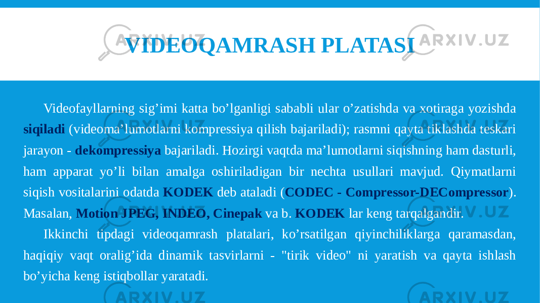 Videofayllarning sig’imi katta bo’lganligi sababli ular o’zatishda va xotiraga yozishda siqiladi (videoma’lumotlarni kompressiya qilish bajariladi); rasmni qayta tiklashda teskari jarayon - dekompressiya bajariladi. Hozirgi vaqtda ma’lumotlarni siqishning ham dasturli, ham apparat yo’li bilan amalga oshiriladigan bir nechta usullari mavjud. Qiymatlarni siqish vositalarini odatda KODEK deb ataladi ( CODEC - Compressor-DECompressor ). Masalan, Motion JPEG, INDEO, Cinepak va b. KODEK lar keng tarqalgandir. Ikkinchi tipdagi videoqamrash platalari, ko’rsatilgan qiyinchiliklarga qaramasdan, haqiqiy vaqt oralig’ida dinamik tasvirlarni - &#34;tirik video&#34; ni yaratish va qayta ishlash bo’yicha keng istiqbollar yaratadi. VIDEOQAMRASH PLATASI 