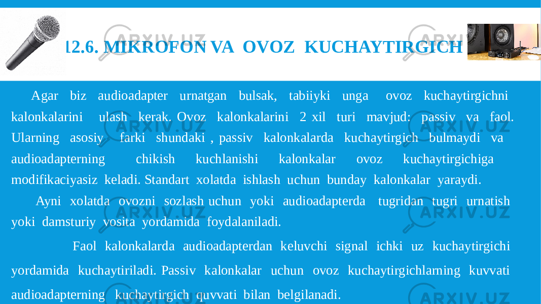 12.6. MIKROFON VA OVOZ KUCHAYTIRGICH Agar biz audioadapter urnatgan bulsak, tabiiyki unga ovoz kuchaytirgichni kalonkalarini ulash kerak. Ovoz kalonkalarini 2 xil turi mavjud: passiv va faol. Ularning asosiy farki shundaki , passiv kalonkalarda kuchaytirgich bulmaydi va audioadapterning chikish kuchlanishi kalonkalar ovoz kuchaytirgichiga modifikaciyasiz keladi. Standart xolatda ishlash uchun bunday kalonkalar yaraydi. Ayni xolatda ovozni sozlash uchun yoki audioadapterda tugridan tugri urnatish yoki damsturiy vosita yordamida foydalaniladi. Faol kalonkalarda audioadapterdan keluvchi signal ichki uz kuchaytirgichi yordamida kuchaytiriladi. Passiv kalonkalar uchun ovoz kuchaytirgichlarning kuvvati audioadapterning kuchaytirgich quvvati bilan belgilanadi. 