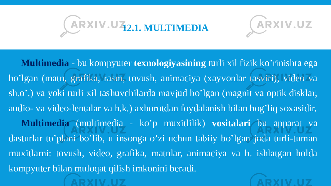 12.1. MULTIMEDIA Multimedia - bu kompyuter texnologiyasining turli xil fizik ko’rinishta ega bo’lgan (matn, grafika, rasm, tovush, animaciya (xayvonlar tasviri), video va sh.o’.) va yoki turli xil tashuvchilarda mavjud bo’lgan (magnit va optik disklar, audio- va video-lentalar va h.k.) axborotdan foydalanish bilan bog’liq soxasidir. Multimedia (multimedia - ko’p muxitlilik) vositalari bu apparat va dasturlar to’plani bo’lib, u insonga o’zi uchun tabiiy bo’lgan juda turli-tuman muxitlarni: tovush, video, grafika, matnlar, animaciya va b. ishlatgan holda kompyuter bilan muloqat qilish imkonini beradi. 