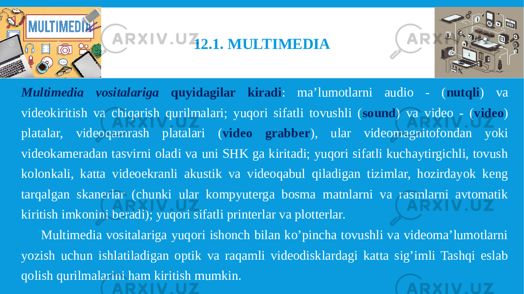 Multimedia vositalariga quyidagilar kiradi : ma’lumotlarni audio - ( nutqli ) va videokiritish va chiqarish qurilmalari; yuqori sifatli tovushli ( sound ) va video - ( video ) platalar, videoqamrash platalari ( video grabber ), ular videomagnitofondan yoki videokameradan tasvirni oladi va uni SHK ga kiritadi; yuqori sifatli kuchaytirgichli, tovush kolonkali, katta videoekranli akustik va videoqabul qiladigan tizimlar, hozirdayok keng tarqalgan skanerlar (chunki ular kompyuterga bosma matnlarni va rasmlarni avtomatik kiritish imkonini beradi); yuqori sifatli printerlar va plotterlar. Multimedia vositalariga yuqori ishonch bilan ko’pincha tovushli va videoma’lumotlarni yozish uchun ishlatiladigan optik va raqamli videodisklardagi katta sig’imli Tashqi eslab qolish qurilmalarini ham kiritish mumkin. 12.1. MULTIMEDIA 