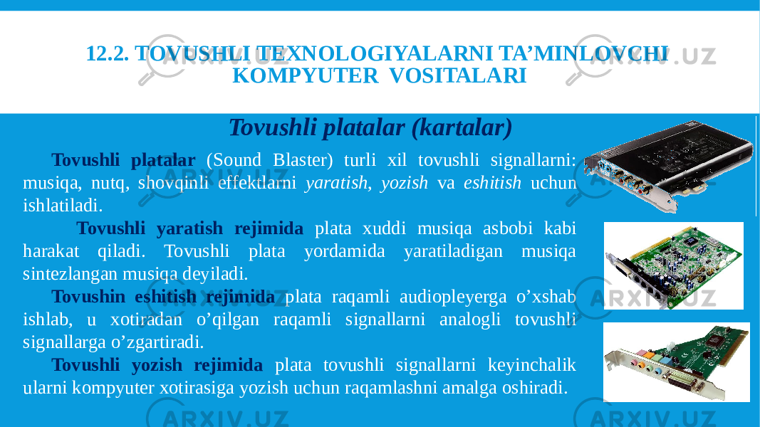 12.2. TOVUSHLI TEXNOLOGIYALARNI TA’MINLOVCHI KOMPYUTER VOSITALARI Tovushli platalar (kartalar)   Tovushli platalar (Sound Blaster) turli xil tovushli signallarni: musiqa, nutq, shovqinli effektlarni yaratish, yozish va eshitish uchun ishlatiladi.     Tovushli yaratish rejimida plata xuddi musiqa asbobi kabi harakat qiladi. Tovushli plata yordamida yaratiladigan musiqa sintezlangan musiqa deyiladi. Tovushin eshitish rejimida plata raqamli audiopleyerga o’xshab ishlab, u xotiradan o’qilgan raqamli signallarni analogli tovushli signallarga o’zgartiradi. Tovushli yozish rejimida plata tovushli signallarni keyinchalik ularni kompyuter xotirasiga yozish uchun raqamlashni amalga oshiradi. 