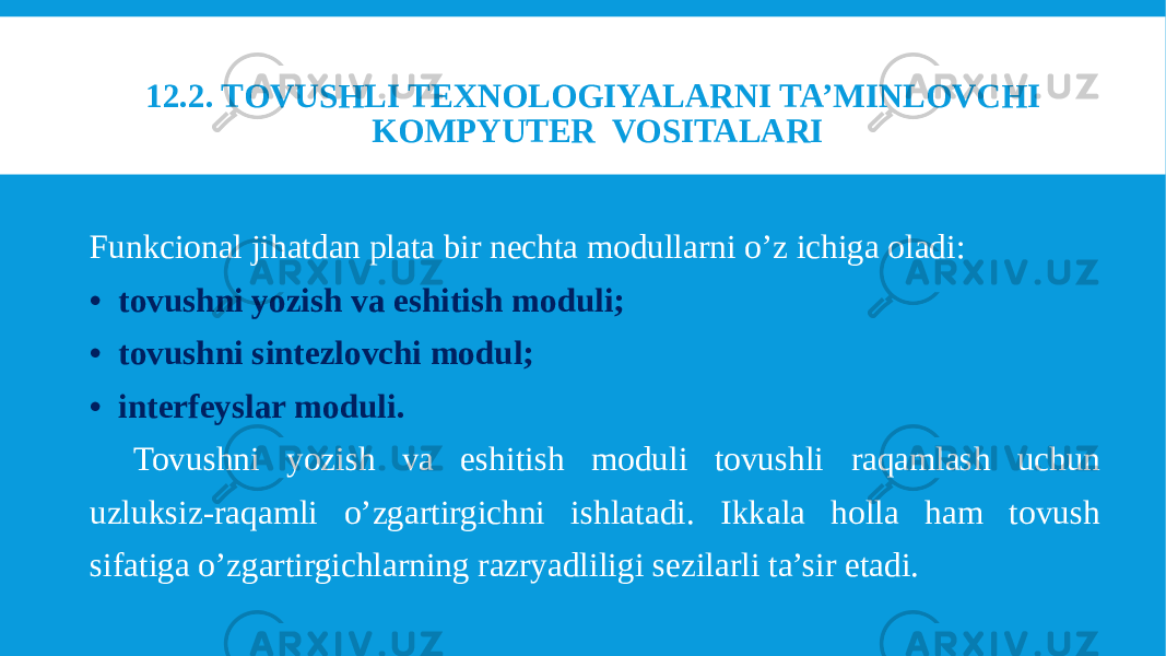 Funkcional jihatdan plata bir nechta modullarni o’z ichiga oladi: • tovushni yozish va eshitish moduli; • tovushni sintezlovchi modul; • interfeyslar moduli. Tovushni yozish va eshitish moduli tovushli raqamlash uchun uzluksiz-raqamli o’zgartirgichni ishlatadi. Ikkala holla ham tovush sifatiga o’zgartirgichlarning razryadliligi sezilarli ta’sir etadi. 12.2. TOVUSHLI TEXNOLOGIYALARNI TA’MINLOVCHI KOMPYUTER VOSITALARI 