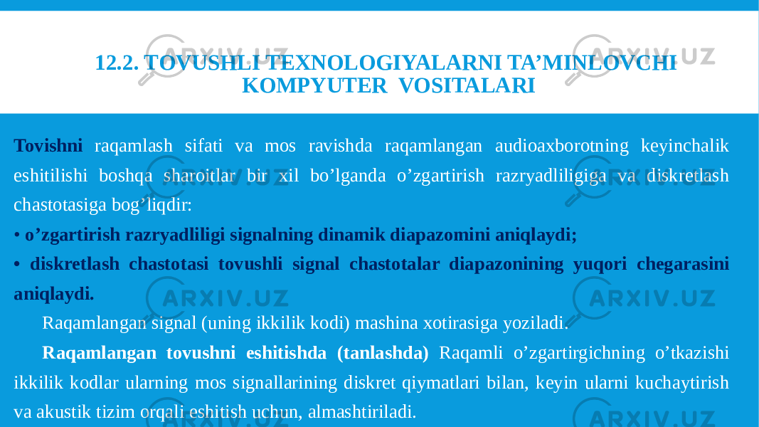 Tovishni raqamlash sifati va mos ravishda raqamlangan audioaxborotning keyinchalik eshitilishi boshqa sharoitlar bir xil bo’lganda o’zgartirish razryadliligiga va diskretlash chastotasiga bog’liqdir: • o’zgartirish razryadliligi signalning dinamik diapazomini aniqlaydi; • diskretlash chastotasi tovushli signal chastotalar diapazonining yuqori chegarasini aniqlaydi. Raqamlangan signal (uning ikkilik kodi) mashina xotirasiga yoziladi. Raqamlangan tovushni eshitishda (tanlashda) Raqamli o’zgartirgichning o’tkazishi ikkilik kodlar ularning mos signallarining diskret qiymatlari bilan, keyin ularni kuchaytirish va akustik tizim orqali eshitish uchun, almashtiriladi. 12.2. TOVUSHLI TEXNOLOGIYALARNI TA’MINLOVCHI KOMPYUTER VOSITALARI 