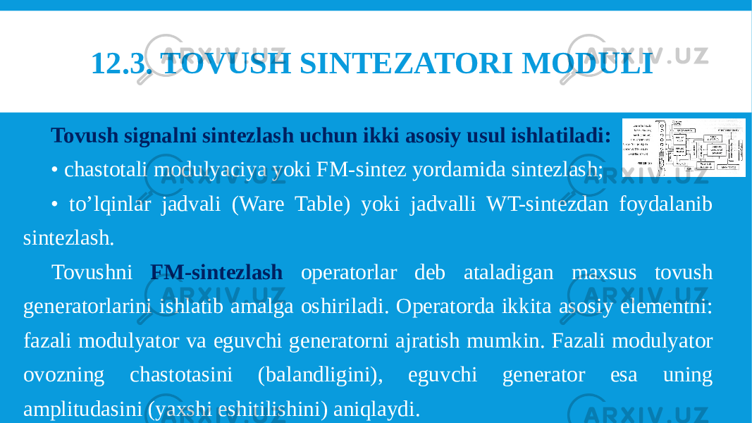 12.3. TOVUSH SINTEZATORI MODULI  Tovush signalni sintezlash uchun ikki asosiy usul ishlatiladi: • chastotali modulyaciya yoki FM-sintez yordamida sintezlash; • to’lqinlar jadvali (Ware Table) yoki jadvalli WT-sintezdan foydalanib sintezlash. Tovushni FM-sintezlash operatorlar deb ataladigan maxsus tovush generatorlarini ishlatib amalga oshiriladi. Operatorda ikkita asosiy elementni: fazali modulyator va eguvchi generatorni ajratish mumkin. Fazali modulyator ovozning chastotasini (balandligini), eguvchi generator esa uning amplitudasini (yaxshi eshitilishini) aniqlaydi. 