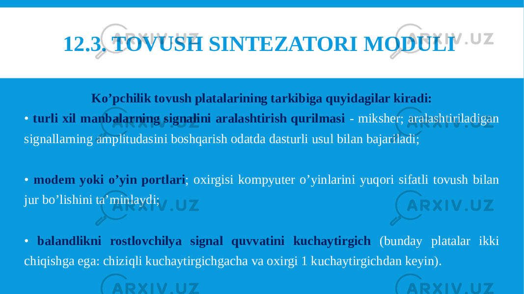 12.3. TOVUSH SINTEZATORI MODULI  Ko’pchilik tovush platalarining tarkibiga quyidagilar kiradi: • turli xil manbalarning signalini aralashtirish qurilmasi - miksher; aralashtiriladigan signallarning amplitudasini boshqarish odatda dasturli usul bilan bajariladi; • modem yoki o’yin portlari ; oxirgisi kompyuter o’yinlarini yuqori sifatli tovush bilan jur bo’lishini ta’minlaydi; • balandlikni rostlovchilya signal quvvatini kuchaytirgich (bunday platalar ikki chiqishga ega: chiziqli kuchaytirgichgacha va oxirgi 1 kuchaytirgichdan keyin). 