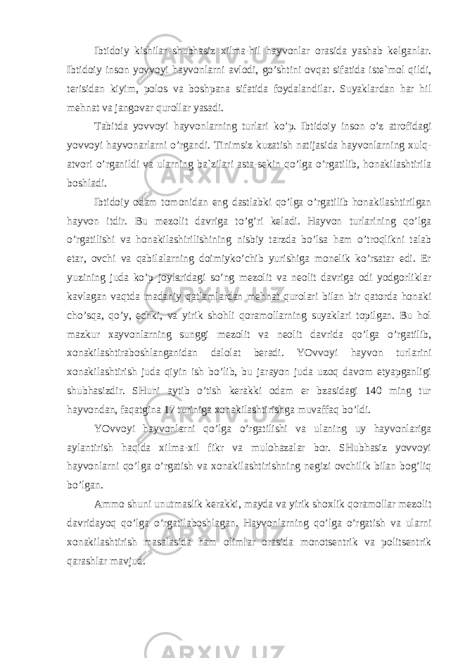 Ibtidoiy kishilar shubhasiz xilma-hil hayvonlar orasida yashab kelganlar. Ibtidoiy inson yovvoyi hayvonlarni avlodi, go’shtini ovqat sifatida iste`mol qildi, terisidan kiyim, polos va boshpana sifatida foydalandilar. Suyaklardan har hil mehnat va jangovar qurollar yasadi. Tabitda yovvoyi hayvonlarning turlari ko’p. Ibtidoiy inson o’z atrofidagi yovvoyi hayvonarlarni o’rgandi. Tinimsiz kuzatish natijasida hayvonlarning xulq- atvori o’rganildi va ularning ba`zilari asta-sekin qo’lga o’rgatilib, honakilashtirila boshladi. Ibtidoiy odam tomonidan eng dastlabki qo’lga o’rgatilib honakilashtirilgan hayvon itdir. Bu mezolit davriga to’g’ri keladi. Hayvon turlarining qo’lga o’rgatilishi va honakilashirilishining nisbiy tarzda bo’lsa ham o’troqlikni talab etar, ovchi va qabilalarning doimiyko’chib yurishiga monelik ko’rsatar edi. Er yuzining juda ko’p joylaridagi so’ng mezolit va neolit davriga odi yodgorliklar kavlagan vaqtda madaniy qatlamlardan mehnat qurolari bilan bir qatorda honaki cho’sqa, qo’y, echki, va yirik shohli qoramollarning suyaklari topilgan. Bu hol mazkur xayvonlarning sunggi mezolit va neolit davrida qo’lga o’rgatilib, xonakilashtiraboshlanganidan dalolat beradi. YOvvoyi hayvon turlarini xonakilashtirish juda qiyin ish bo’lib, bu jarayon juda uzoq davom etyapganligi shubhasizdir. SHuni aytib o’tish kerakki odam er bzasidagi 140 ming tur hayvondan, faqatgina 17 turiniga xonakilashtirishga muvaffaq bo’ldi. YOvvoyi hayvonlarni qo’lga o’rgatilishi va ulaning uy hayvonlariga aylantirish haqida xilma-xil fikr va mulohazalar bor. SHubhasiz yovvoyi hayvonlarni qo’lga o’rgatish va xonakilashtirishning negizi ovchilik bilan bog’liq bo’lgan. Ammo shuni unutmaslik kerakki, mayda va yirik shoxlik qoramollar mezolit davridayoq qo’lga o’rgatilaboshlagan. Hayvonlarning qo’lga o’rgatish va ularni xonakilashtirish masalasida ham olimlar orasida monotsentrik va politsentrik qarashlar mavjud. 