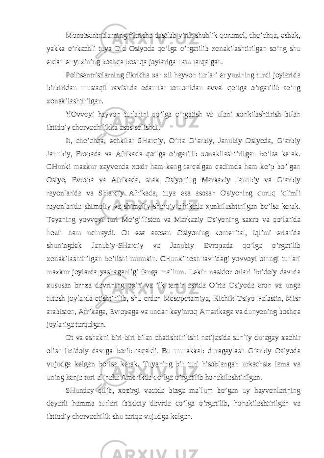 Monotsentritlarning fikricha dastlab yirik shohlik qoramol, cho’chqa, eshak, yakka o’rkachli tuya Old Osiyoda qo’lga o’rgatilib xonakilashtirilgan so’ng shu erdan er yuzining boshqa boshqa joylariga ham tarqalgan. Politsentristlarning fikricha xar xil hayvon turlari er yuzining turdi joylarida birbiridan mustaqil ravishda odamlar tomonidan avval qo’lga o’rgatilib so’ng xonakilashtirilgan. YOvvoyi hayvon turlarini qo’lga o’rgatish va ulani xonkilashtirish bilan ibtidoiy chorvachilikka asos solishdi. It, cho’chqa, echkilar SHarqiy, O’rta G’arbiy, Janubiy Osiyoda, G’arbiy Janubiy, Eropada va Afrikada qo’lga o’rgatilib xonakilashtirilgan bo’lsa kerak. CHunki mazkur xayvonda xozir ham keng tarqalgan qadimda ham ko’p bo’lgan Osiyo, Evropa va Afrikada, shak Osiyoning Markaziy Janubiy va G’arbiy rayonlarida va SHarqiy Afrikada, tuya esa asosan Osiyoning quruq iqlimli rayonlarida shimoliy va shimoliy-sharqiy afrikada xonkilashtirilgan bo’lsa kerak. Teyaning yovvoyi turi Mo’g’iliston va Markaziy Osiyoning saxro va qo’larida hozir ham uchraydi. Ot esa asosan Osiyoning kontenital, iqlimi erlarida shuningdek Janubiy-SHarqiy va Janubiy Evropada qo’lga o’rgatilib xonakilashtirilgan bo’lishi mumkin. CHunki tosh tavridagi yovvoyi otnngi turlari mazkur joylarda yashaganligi fanga ma`lum. Lekin nasldor otlari ibtidoiy davrda xususan brnza davrining oxiri va ilk temir asrida O’rta Osiyoda eron va unga tutash joylarda etishtirilib, shu erdan Mesopotamiya, Kichik Osiyo Falastin, Misr arabiston, Afrikaga, Evropaga va undan keyinroq Amerikaga va dunyoning boshqa joylariga tarqalgan. Ot va eshakni biri-biri bilan chatishtirilishi natijasida sun`iy duragay xachir olish ibtidoiy davrga borib taqaldi. Bu murakkab duragaylash G’arbiy Osiyoda vujudga kelgan bo’lsa kerak. Tuyaning bir turi hisoblangan urkachsiz lama va uning kenja turi al’naka Amerikda qo’lga o’rgatilib honakilashtirilgan. SHunday qilib, xozirgi vaqtda bizga ma`lum bo’gan uy hayvonlarining deyarli hamma turlari ibtidoiy davrda qo’lga o’rgatilib, honakilashtirilgan va ibtiodiy chorvachilik shu tariqa vujudga kelgan. 