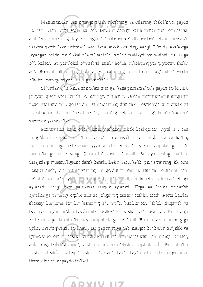 Matriarxatdan patriarxatga o’tish nikohning va oilaning shakillarini paydo bo’lishi bilan birga sodir bo’ladi. Mazkur davrga kelib materilakal o’rnashish endilikda erkaklar gallay boshlagan ijtimoiy va xo’jalik vaziyati bilan murosasiz qarama-qarshilikka uchraydi. endilikda erkak o’zining yangi ijtimoiy vaziyatga tayangan holda matrilakal nikoo’ tartibini emirib tashlaydi va xotinni o’z uyiga olib keladi. Bu patrilokal o’rnashish tartibi bo’lib, nikohning yangi yuqori shakli edi. Bolalari bilan birgalikda er va xotinning mustahkam bog’lanishi yakka nikohni monogamiyani vujudga keltirdi. SHunday qilib katta ona oilasi o’rniga, katta patriarxal oila paydo bo’ldi. Bu jarayon qisqa vaqt ichida bo’lgani yo’q albatta. Undan matrarxatning sarqitlari uzoq vaqt saqlanib qolishidir. Patriarqatning dastlabki bosqichida oila erkak va ularning xotinlaridan iborat bo’lib, ularning bolalari ona urug’ida o’z tog’alari xuzurida yashaydilar. Patriarxatda katta oilani katta yoshdagi erkak boshqaradi. Ayol o’z ona urug’idan qarindoshlari bilan aloqasini buzmaydi balki u erda tez-tez bo’lib, ma`lum muddatga qolib ketadi. Ayol xomilador bo’lib oy-kuni yaqinlashgach o’z ona oilasiga kelib yangi farzandini tavalludi etadi. Bu ayollarning ma`lum darajadagi mustaqilligidan darak beradi. Lekin vaqti kelib, patriarxatning ikkinchi bosqichlarida, ota matriarxatning bu qoldig’ini emirib tashlab bolalarini ham hotinini ham o’z uyida ushlab qoladi, oqibat natijada bu oila patriarxat oilaga aylanadi, urug’ ham patriarxat uruqqa aylanadi. Erga va ishlab chiqarish qurollariga umumiy egalik oila xo’jaligining asosini tashkil etadi. Faqat bazilar shaxsiy bumlarni har bir kishining o’z mulki hisoblanadi. Ishlab chiqarish va iste`mol buyumlaridan foydalanish kollektiv ravishda olib boriladi. Bu vaqtga kelib katta patrialxal oila maydaroq oilalarga bo’linadi. Bundan er umumiyligiga qolib, uyro’zg’orlari bo’linadi. Bu patronimiya deb atalgan bir butun xo’jalik va ijtimoiy kollektivni tashkil qiladi. Erning ma`lum uchastkasi ham ularga beriladi, erda birgalikda ishlanadi, xosil esa onalar o’rtasida taqsimlanadi. Patronimilar dastlab aloxida qishloqni tashqil qilar edi. Lekin keyinchalik patrinimiyalardan iborat qishloqlar paydo bo’ladi. 