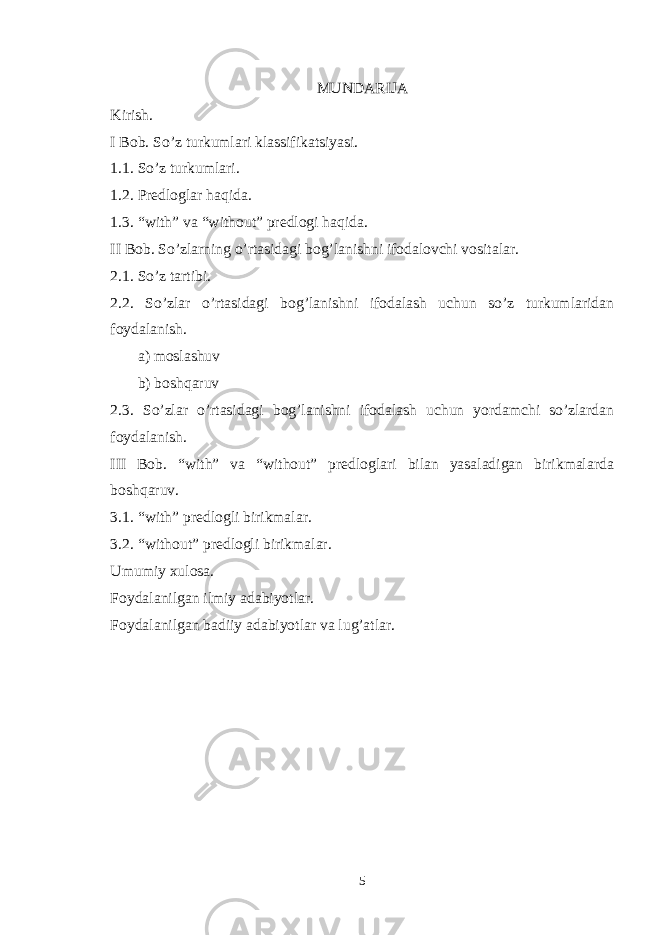 MUNDARIJA Kirish. I Bob. So’z turkumlari klassifikatsiyasi. 1.1. So’z turkumlari. 1.2. Predloglar haqida. 1.3. “with” va “without” predlogi haqida. II Bob. So’zlarning o’rtasidagi bog’lanishni ifodalovchi vositalar. 2.1. So’z tartibi. 2.2. So’zlar o’rtasidagi bog’lanishni ifodalash uchun so’z turkumlaridan foydalanish. a) moslashuv b) boshqaruv 2.3. So’zlar o’rtasidagi bog’lanishni ifodalash uchun yordamchi so’zlardan foydalanish. III Bob. “with” va “without” predloglari bilan yasaladigan birikmalarda boshqaruv. 3.1. “with” predlogli birikmalar. 3.2. “without” predlogli birikmalar. Umumiy xulosa. Foydalanilgan ilmiy adabiyotlar. Foydalanilgan badiiy adabiyotlar va lug’atlar. 5 