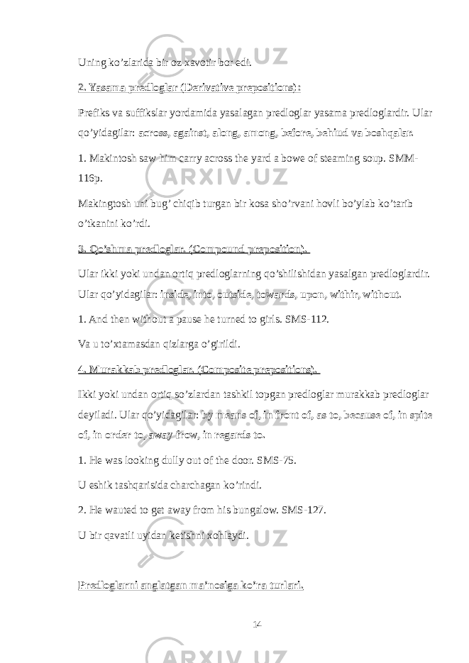 Uning ko’zlarida bir oz xavotir bor edi. 2. Yasama predloglar (Derivative prepositions): Prefiks va suffikslar yordamida yasalagan predloglar yasama predloglardir. Ular qo’yidagilar: across, against, along, among, before, behiud va boshqalar. 1. Makintosh saw him carry across the yard a bowe of steaming soup. SMM- 116p. Makingtosh uni bug’ chiqib turgan bir kosa sho’rvani hovli bo’ylab ko’tarib o’tkanini ko’rdi. 3. Qo’shma predloglar. (Compound preposition). Ular ikki yoki undan ortiq predloglarning qo’shilishidan yasalgan predloglardir. Ular qo’yidagilar: inside, into, outside, towards, upon, withir, without. 1. And then without a pause he turned to girls. SMS-112. Va u to’xtamasdan qizlarga o’girildi. 4. Murakkab predloglar. (Composite prepositions). Ikki yoki undan ortiq so’zlardan tashkil topgan predloglar murakkab predloglar deyiladi. Ular qo’yidagilar: by means of, in front of, as to, because of, in spite of, in order to, away frow, in regards to. 1. He was looking dully out of the door. SMS-75. U eshik tashqarisida charchagan ko’rindi. 2. He wauted to get away from his bungalow. SMS-127. U bir qavatli uyidan ketishni xohlaydi. Predloglarni anglatgan ma’nosiga ko’ra turlari. 14 