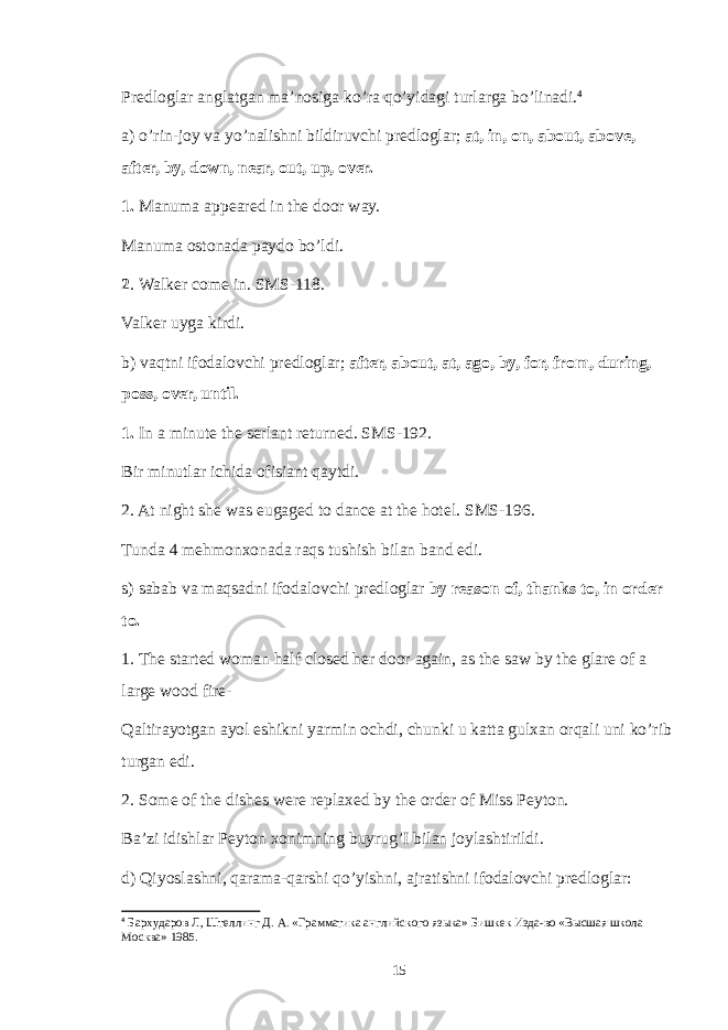 Predloglar anglatgan ma’nosiga ko’ra qo’yidagi turlarga bo’linadi. 4 a) o’rin-joy va yo’nalishni bildiruvchi predloglar; at, in, on, about, above, after, by, down, near, out, up, over. 1. Manuma appeared in the door way. Manuma ostonada paydo bo’ldi. 2 . Walker come in. SMS-118. Valker uyga kirdi. b) vaqtni ifodalovchi predloglar; after, about, at, ago, by, for, from, during, poss, over, until. 1. In a minute the serlant returned. SMS-192. Bir minutlar ichida ofisiant qaytdi. 2. At night she was eugaged to dance at the hotel. SMS-196. Tunda 4 mehmonxonada raqs tushish bilan band edi. s) sabab va maqsadni ifodalovchi predloglar by reason of, thanks to, in order to. 1. The started woman half closed her door again, as the saw by the glare of a large wood fire- Qaltirayotgan ayol eshikni yarmin ochdi, chunki u katta gulxan orqali uni ko’rib turgan edi. 2. Some of the dishes were replaxed by the order of Miss Peyton. Ba’zi idishlar Peyton xonimning buyrug’I bilan joylashtirildi. d) Qiyoslashni, qarama-qarshi qo’yishni, ajratishni ifodalovchi predloglar: 4 Бархударов Л, Штелинг Д. А. «Грамматика английского языка» Бишкек Изда-во «Высшая школа Москва» 1985. 15 