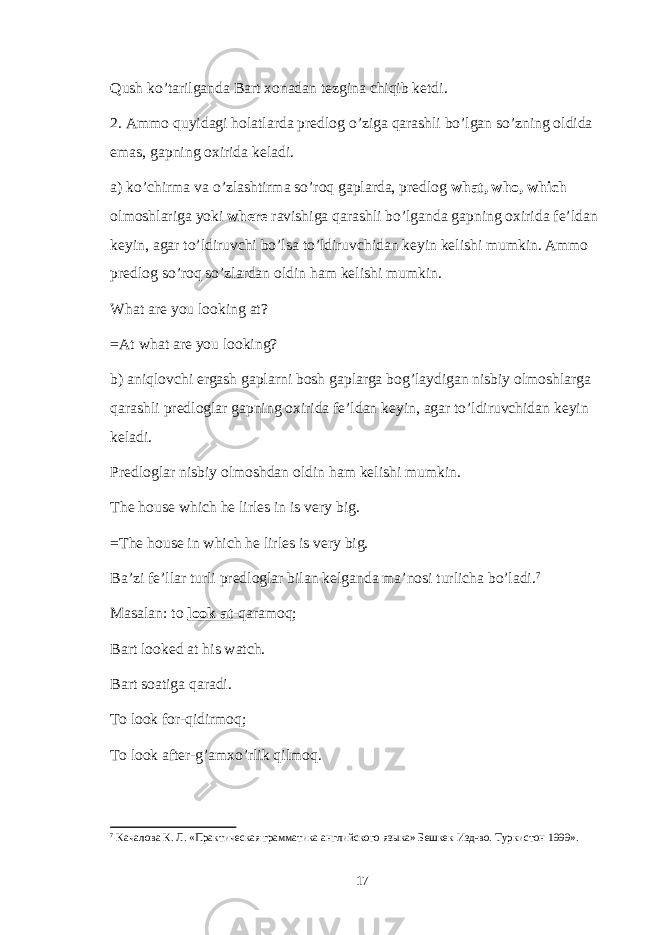 Qush ko’tarilganda Bart xonadan tezgina chiqib ketdi. 2. Ammo quyidagi holatlarda predlog o’ziga qarashli bo’lgan so’zning oldida emas, gapning oxirida keladi. a) ko’chirma va o’zlashtirma so’roq gaplarda, predlog what, who, which olmoshlariga yoki where ravishiga qarashli bo’lganda gapning oxirida fe’ldan keyin, agar to’ldiruvchi bo’lsa to’ldiruvchidan keyin kelishi mumkin. Ammo predlog so’roq so’zlardan oldin ham kelishi mumkin. What are you looking at? =At what are you looking? b) aniqlovchi ergash gaplarni bosh gaplarga bog’laydigan nisbiy olmoshlarga qarashli predloglar gapning oxirida fe’ldan keyin, agar to’ldiruvchidan keyin keladi. Predloglar nisbiy olmoshdan oldin ham kelishi mumkin. The house which he lirles in is very big. =The house in which he lirles is very big. Ba’zi fe’llar turli predloglar bilan kelganda ma’nosi turlicha bo’ladi. 7 Masalan: to look at -qaramoq; Bart looked at his watch. Bart soatiga qaradi. To look for-qidirmoq; To look after-g’amxo’rlik qilmoq. 7 Качалова К. Л. «Практическая грамматика английского языка» Бешкек Изд-во. Туркистон 1999». 17 