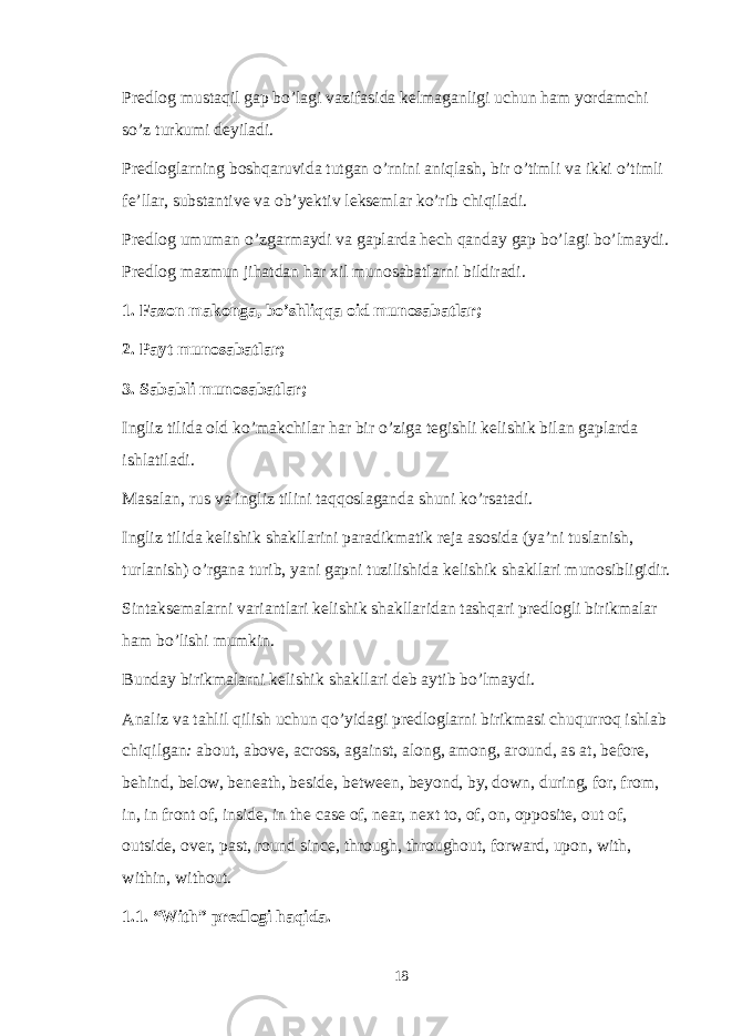 Predlog mustaqil gap bo’lagi vazifasida kelmaganligi uchun ham yordamchi so’z turkumi deyiladi. Predloglarning boshqaruvida tutgan o’rnini aniqlash, bir o’timli va ikki o’timli fe’llar, substantive va ob’yektiv leksemlar ko’rib chiqiladi. Predlog umuman o’zgarmaydi va gaplarda hech qanday gap bo’lagi bo’lmaydi. Predlog mazmun jihatdan har xil munosabatlarni bildiradi. 1. Fazon makonga, bo’shliqqa oid munosabatlar; 2. Payt munosabatlar; 3. Sababli munosabatlar; Ingliz tilida old ko’makchilar har bir o’ziga tegishli kelishik bilan gaplarda ishlatiladi. Masalan, rus va ingliz tilini taqqoslaganda shuni ko’rsatadi. Ingliz tilida kelishik shakllarini paradikmatik reja asosida (ya’ni tuslanish, turlanish) o’rgana turib, yani gapni tuzilishida kelishik shakllari munosibligidir. Sintaksemalarni variantlari kelishik shakllaridan tashqari predlogli birikmalar ham bo’lishi mumkin. Bunday birikmalarni kelishik shakllari deb aytib bo’lmaydi. Analiz va tahlil qilish uchun qo’yidagi predloglarni birikmasi chuqurroq ishlab chiqilgan : about, above, across, against, along, among, around, as at, before, behind, below, beneath, beside, between, beyond, by, down, during, for, from, in, in front of, inside, in the case of, near, next to, of, on, opposite, out of, outside, over, past, round since, through, throughout, forward, upon, with, within, without. 1.1. “With” predlogi haqida. 18 