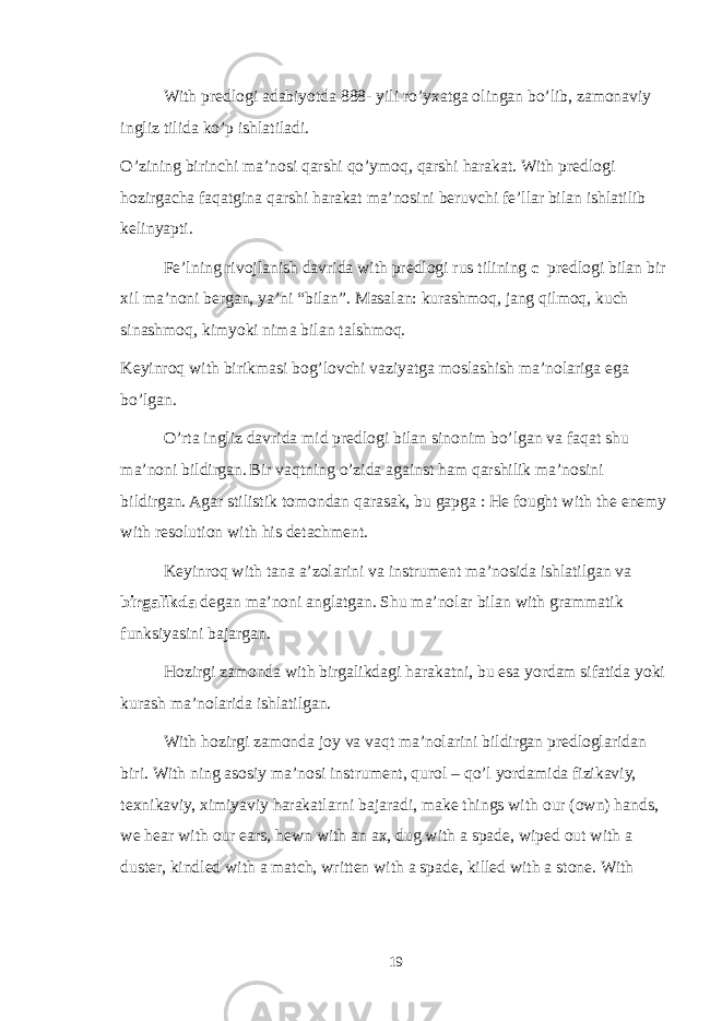 With predlogi adabiyotda 888- yili ro’yxatga olingan bo’lib, zamonaviy ingliz tilida ko’p ishlatiladi. O’zining birinchi ma’nosi qarshi qo’ymoq, qarshi harakat. With predlogi hozirgacha faqatgina qarshi harakat ma’nosini beruvchi fe’llar bilan ishlatilib kelinyapti. Fe’lning rivojlanish davrida with predlogi rus tilining c predlogi bilan bir xil ma’noni bergan, ya’ni “bilan”. Masalan: kurashmoq, jang qilmoq, kuch sinashmoq, kimyoki nima bilan talshmoq. Keyinroq with birikmasi bog’lovchi vaziyatga moslashish ma’nolariga ega bo’lgan. O’rta ingliz davrida mid predlogi bilan sinonim bo’lgan va faqat shu ma’noni bildirgan. Bir vaqtning o’zida against ham qarshilik ma’nosini bildirgan. Agar stilistik tomondan qarasak, bu gapga : He fought with the enemy with resolution with his detachment. Keyinroq with tana a’zolarini va instrument ma’nosida ishlatilgan va birgalikda degan ma’noni anglatgan. Shu ma’nolar bilan with grammatik funksiyasini bajargan. Hozirgi zamonda with birgalikdagi harakatni, bu esa yordam sifatida yoki kurash ma’nolarida ishlatilgan. With hozirgi zamonda joy va vaqt ma’nolarini bildirgan predloglaridan biri. With ning asosiy ma’nosi instrument, qurol – qo’l yordamida fizikaviy, texnikaviy, ximiyaviy harakatlarni bajaradi, make things with our (own) hands, we hear with our ears, hewn with an ax, dug with a spade, wiped out with a duster, kindled with a match, written with a spade, killed with a stone. With 19 