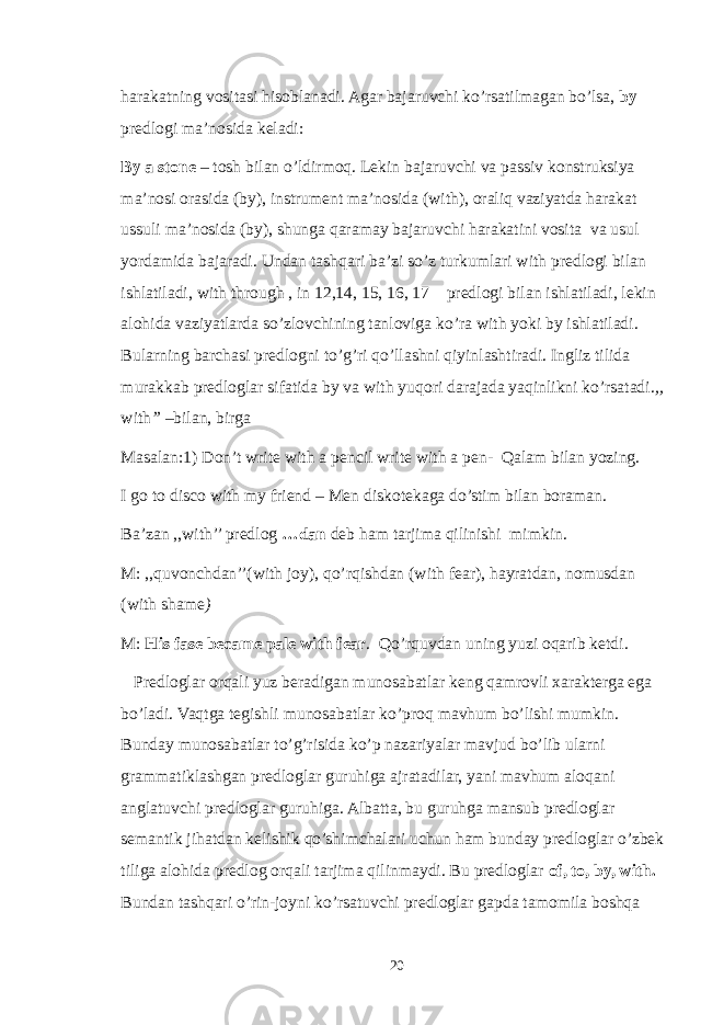 harakatning vositasi hisoblanadi. Agar bajaruvchi ko’rsatilmagan bo’lsa, by predlogi ma’nosida keladi: By a stone – tosh bilan o’ldirmoq. Lekin bajaruvchi va passiv konstruksiya ma’nosi orasida (by), instrument ma’nosida (with), oraliq vaziyatda harakat ussuli ma’nosida (by), shunga qaramay bajaruvchi harakatini vosita va usul yordamida bajaradi. Undan tashqari ba’zi so’z turkumlari with predlogi bilan ishlatiladi, with through , in 12,14, 15, 16, 17 predlogi bilan ishlatiladi, lekin alohida vaziyatlarda so’zlovchining tanloviga ko’ra with yoki by ishlatiladi. Bularning barchasi predlogni to’g’ri qo’llashni qiyinlashtiradi. Ingliz tilida murakkab predloglar sifatida by va with yuqori darajada yaqinlikni ko’rsatadi. ,, with ’’ –bilan, birga Masalan:1) Don’t write with a pencil write with a pen- Qalam bilan yozing. I go to disco with my friend – Men diskotekaga do’stim bilan boraman. Ba’zan ,,with’’ predlog …dan deb ham tarjima qilinishi mimkin. M: ,,quvonchdan’’(with joy), qo’rqishdan (with fear), hayratdan, nomusdan (with shame ) M: His fase became pale with fear . Qo’rquvdan uning yuzi oqarib ketdi. Predloglar orqali yuz beradigan munosabatlar keng qamrovli xarakterga ega bo’ladi. Vaqtga tegishli munosabatlar ko’proq mavhum bo’lishi mumkin. Bunday munosabatlar to’g’risida ko’p nazariyalar mavjud bo’lib ularni grammatiklashgan predloglar guruhiga ajratadilar, yani mavhum aloqani anglatuvchi predloglar guruhiga. Albatta, bu guruhga mansub predloglar semantik jihatdan kelishik qo’shimchalari uchun ham bunday predloglar o’zbek tiliga alohida predlog orqali tarjima qilinmaydi. Bu predloglar of, to, by, with. Bundan tashqari o’rin-joyni ko’rsatuvchi predloglar gapda tamomila boshqa 20 