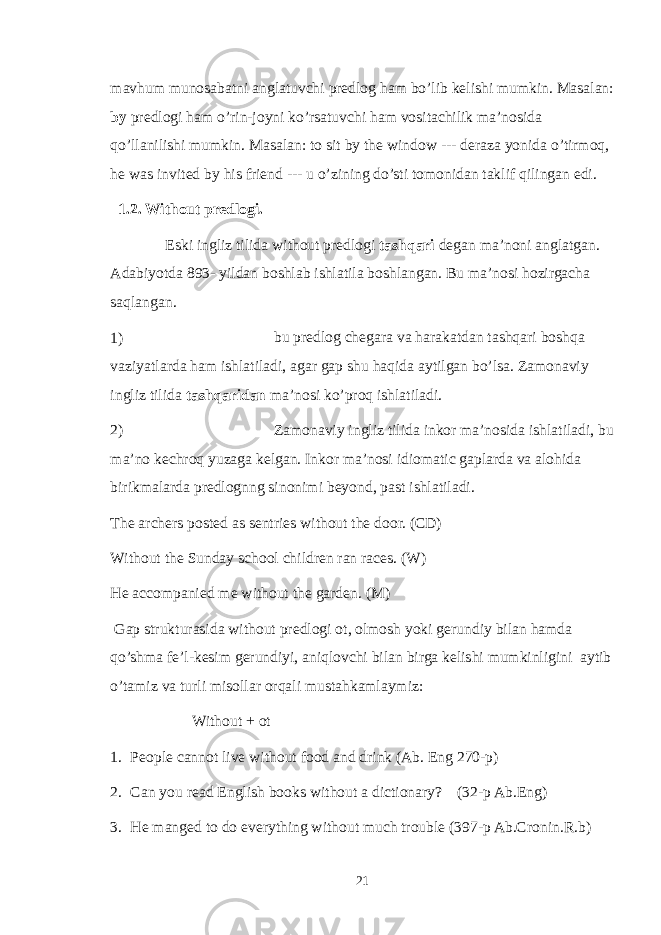 mavhum munosabatni anglatuvchi predlog ham bo’lib kelishi mumkin. Masalan: by predlogi ham o’rin-joyni ko’rsatuvchi ham vositachilik ma’nosida qo’llanilishi mumkin. Masalan: to sit by the window --- deraza yonida o’tirmoq, he was invited by his friend --- u o’zining do’sti tomonidan taklif qilingan edi. 1.2. Without predlogi. Eski ingliz tilida without predlogi tashqari degan ma’noni anglatgan. Adabiyotda 893- yildan boshlab ishlatila boshlangan. Bu ma’nosi hozirgacha saqlangan. 1) bu predlog chegara va harakatdan tashqari boshqa vaziyatlarda ham ishlatiladi, agar gap shu haqida aytilgan bo’lsa. Zamonaviy ingliz tilida tashqaridan ma’nosi ko’proq ishlatiladi. 2) Zamonaviy ingliz tilida inkor ma’nosida ishlatiladi, bu ma’no kechroq yuzaga kelgan. Inkor ma’nosi idiomatic gaplarda va alohida birikmalarda predlognng sinonimi beyond, past ishlatiladi. The archers posted as sentries without the door. (CD) Without the Sunday school children ran races. (W) He accompanied me without the garden. (M) Gap strukturasida without predlogi ot, olmosh yoki gerundiy bilan hamda qo’shma fe’l-kesim gerundiyi, aniqlovchi bilan birga kelishi mumkinligini aytib o’tamiz va turli misollar orqali mustahkamlaymiz: Without + ot 1. People cannot live without food and drink (Ab. Eng 270-p) 2. Can you read English books without a dictionary? (32-p Ab.Eng) 3. He manged to do everything without much trouble (397-p Ab.Cronin.R.b) 21 