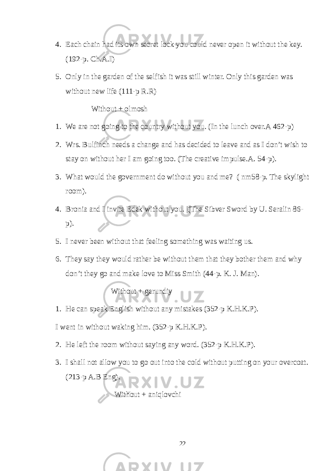 4. Each chain had its own secret lock you could never open it without the key. (192-p. Ch.A.I) 5. Only in the garden of the selfish it was still winter. Only this garden was without new life (111-p R.R) Without + olmosh 1. We are not going to the country without you. (In the lunch over.A 462-p) 2. Wrs. Bulfinch needs a change and has decided to leave and as I don’t wish to stay on without her I am going too. (The creative impulse.A. 54-p). 3. What would the government do without you and me? ( nm58-p. The skylight room). 4. Bronia and I invite Edek without you. |(The Sibver Sword by U. Seralin 86- p). 5. I never been without that feeling something was waiting us. 6. They say they would rather be without them that they bother them and why don’t they go and make love to Miss Smith (44-p. K. J. Man). Without + gerundiy 1. He can speak English without any mistakes (352-p K.H.K.P). I went in without waking him. (352-p K.H.K.P). 2. He left the room without saying any word. (352-p K.H.K.P). 3. I shall not allow you to go out into the cold without putting on your overcoat. (213-p A.B Eng). Without + aniqlovchi 22 