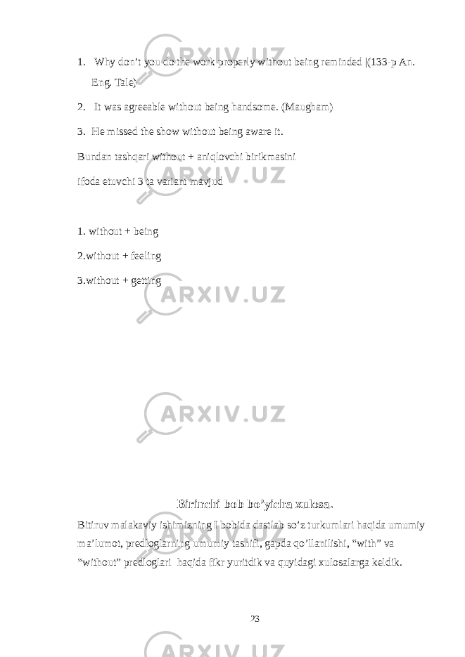 1. Why don’t you do the work properly without being reminded |(133-p An. Eng. Tale) 2. It was agreeable without being handsome. (Maugham) 3. He missed the show without being aware it. Bundan tashqari without + aniqlovchi birikmasini ifoda etuvchi 3 ta variant mavjud 1. without + being 2.without + feeling 3.without + getting Birinchi bob bo’yicha xulosa. Bitiruv malakaviy ishimizning I bobida dastlab so’z turkumlari haqida umumiy ma’lumot, predloglarning umumiy tasnifi, gapda qo’llanilishi, “with” va “without” predloglari haqida fikr yuritdik va quyidagi xulosalarga keldik. 23 