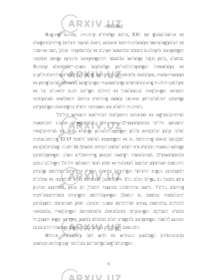 KIRISH Bugungi kunda, umumiy e’tirofga kо‘ra, XXI asr globallashuv va chegaralarning barham topish davri, axborot-kommunikasiya texnologiyalari va internet asri, jahon maydonida va dunyo bozorida tobora kuchayib borayotgan raqobat asriga aylanib borayotganini isbotlab berishga hojat yo’q, albatta. Bunday sharoitda inson kapitaliga yo’naltirilayotgan investisiya va quyilmalarning о‘sishini, hozirgi zamonda demokratik taadqiyot, modernizasiya va yangilanish borasida belgilangan maqsadlarga erishishda eng muhim qadriyat va hal qiluvchi kuch bо‘lgan bilimli va intellektual rivojlangan avlodni tarbiyalash vazifasini doimo о‘zining asosiy ustuvor yo’nalishlari qatoriga qо‘yadigan davlatgina о‘zini namoyon eta olishin mumkin. Ta’lim sohasini xodimlari faoliyatini baholash va rag‘batlantirish mezonlari tubdan о‘zgartirildi. Umuman, О‘zbekistonda ta’lim sohasini rivojlantirish va isloh etishga yunaltirilayotgan yillik xarajatlar yalpi ichki mahsulotning 10-12 foizini tashkil etayotgani va bu tizimning davlat byudjeti xarajatlaridagi ulushi 35 foizdan ortiqni tashkil etishi о‘z-о‘zidan mazkur sohaga qaratilayotgan ulkan e’tiborning yaqqol tasdig‘i hisoblanadi. О‘zbekistonda qabul qilingan Ta’lim sohasini isloh etish va malakali kadrlar tayorlash dasturini amalga oshirish bо‘yicha о‘tgan davrda bajarilgan ishlarni bugun qandaydir о‘lchov va raqamlar bilan baholash juda qiyin. Shu bilan birga, bu haqda sо‘z yuritar ekanmiz, yana bir jihatni nazarda tutishimiz lozim. Ya’ni, bizning mamlakatimizda amalgam oshirilayotgan Dastur bu boshqa modellarni qandaydir takrorlash yoki ulardan nusxa kо‘chirish emas, aksincha, birinchi navbatda, rivojlangan demokratik davlatlarda tо‘plangan tajribani о‘zida mujasam etgan va ayni paytda shiddat bilan о‘zgarib borayotgan hozirfi zamon talablarini hisobga olgan holda ishlab chiqilgan dasturdir. Bitiruv malakaviy ishi with va without predlogli birikmalar da boshqaruvning qay tahli lda bo’lishiga bag’ishlangan . 6 