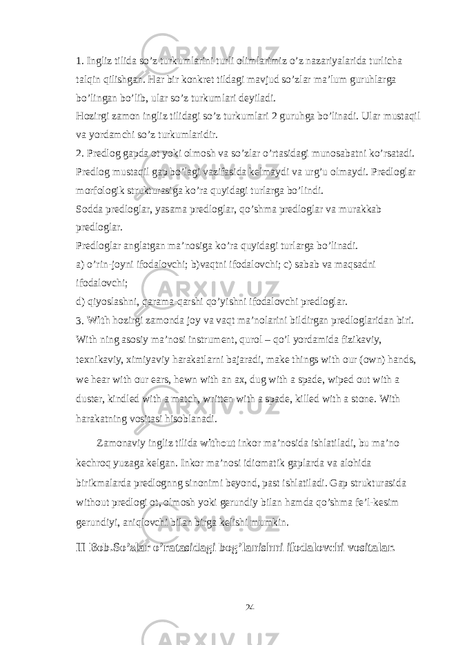 1. Ingliz tilida so’z turkumlarini turli olimlarimiz o’z nazariyalarida turlicha talqin qilishgan. Har bir konkret tildagi mavjud so’zlar ma’lum guruhlarga bo’lingan bo’lib, ular so’z turkumlari deyiladi. Hozirgi zamon ingliz tilidagi so’z turkumlari 2 guruhga bo’linadi. Ular mustaqil va yordamchi so’z turkumlaridir. 2. Predlog gapda ot yoki olmosh va so’zlar o’rtasidagi munosabatni ko’rsatadi. Predlog mustaqil gap bo’lagi vazifasida kelmaydi va urg’u olmaydi. Predloglar morfologik strukturasiga ko’ra quyidagi turlarga bo’lindi. Sodda predloglar, yasama predloglar, qo’shma predloglar va murakkab predloglar. Predloglar anglatgan ma’nosiga ko’ra quyidagi turlarga bo’linadi. a) o’rin-joyni ifodalovchi; b)vaqtni ifodalovchi; c) sabab va maqsadni ifodalovchi; d) qiyoslashni, qarama-qarshi qo’yishni ifodalovchi predloglar. 3. With hozirgi zamonda joy va vaqt ma’nolarini bildirgan predloglaridan biri. With ning asosiy ma’nosi instrument, qurol – qo’l yordamida fizikaviy, texnikaviy, ximiyaviy harakatlarni bajaradi, make things with our (own) hands, we hear with our ears, hewn with an ax, dug with a spade, wiped out with a duster, kindled with a match, written with a spade, killed with a stone. With harakatning vositasi hisoblanadi. Zamonaviy ingliz tilida without inkor ma’nosida ishlatiladi, bu ma’no kechroq yuzaga kelgan. Inkor ma’nosi idiomatik gaplarda va alohida birikmalarda predlognng sinonimi beyond, past ishlatiladi. Gap strukturasida without predlogi ot, olmosh yoki gerundiy bilan hamda qo’shma fe’l-kesim gerundiyi, aniqlovchi bilan birga kelishi mumkin. II Bob.So’zlar o’ratasidagi bog’lanishni ifodalovchi vositalar. 24 