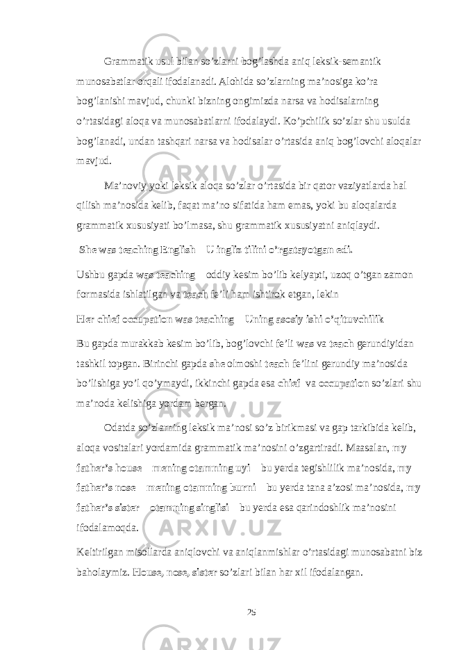 Grammatik usul bilan so’zlarni bog’lashda aniq leksik-semantik munosabatlar orqali ifodalanadi. Alohida so’zlarning ma’nosiga ko’ra bog’lanishi mavjud, chunki bizning ongimizda narsa va hodisalarning o’rtasidagi aloqa va munosabatlarni ifodalaydi. Ko’pchilik so’zlar shu usulda bog’lanadi, undan tashqari narsa va hodisalar o’rtasida aniq bog’lovchi aloqalar mavjud. Ma’noviy yoki leksik aloqa so’zlar o’rtasida bir qator vaziyatlarda hal qilish ma’nosida kelib, faqat ma’no sifatida ham emas, yoki bu aloqalarda grammatik xususiyati bo’lmasa, shu grammatik xususiyatni aniqlaydi. She was teaching English – U ingliz tilini o’rgatayotgan edi. Ushbu gapda was teaching – oddiy kesim bo’lib kelyapti, uzoq o’tgan zamon formasida ishlatilgan va teach fe’li ham ishtirok etgan, lekin Her chief occupation was teaching – Uning asosiy ishi o’qituvchilik Bu gapda murakkab kesim bo’lib, bog’lovchi fe’li was va teach gerundiyidan tashkil topgan. Birinchi gapda she olmoshi teach fe’lini gerundiy ma’nosida bo’lishiga yo’l qo’ymaydi, ikkinchi gapda esa chief va occupation so’zlari shu ma’noda kelishiga yordam bergan. Odatda so’zlarning leksik ma’nosi so’z birikmasi va gap tarkibida kelib, aloqa vositalari yordamida grammatik ma’nosini o’zgartiradi. Maasalan, my father’s house – mening otamning uyi – bu yerda tegishlilik ma’nosida, my father’s nose – mening otamning burni – bu yerda tana a’zosi ma’nosida, my father’s sister – otamning singlisi – bu yerda esa qarindoshlik ma’nosini ifodalamoqda. Keltirilgan misollarda aniqlovchi va aniqlanmishlar o’rtasidagi munosabatni biz baholaymiz. House, nose, sister so’zlari bilan har xil ifodalangan. 25 