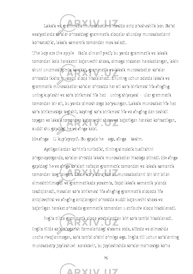 Leksik va grammatik munosabatlar o’rtasida aniq o’xshashlik bor. Ba’zi vaziyatlarda so’zlar o’rtasidagi grammatik aloqalar shunday munosabatlarni ko’rsatadiki, leksik-semantik tomondan mos keladi. The boy ate the apple – Bola olmani yedi; bu yerda grammatik va leksik tomondan bola harakatni bajaruvchi shaxs, olmaga nisbatan harakatlangan, lekin shuni unutmasligimiz kerakki, grammatik va leksik munosabatlar so’zlar o’rtasida ikkita mustaqil aloqa hisoblanadi. Shuning uchun odatda leksik va grammatik munosabatlar so’zlar o’rtasida har xil so’z birikmasi his singing – uning kuylashi va so’z birikmasi his hat – uning shlyapasi - ular grammatik tomondan bir xil, bu yerda olmosh otga bo’ysungan. Leksik munosabat his hat so’z birikmasiga tegishli, keyingi so’z birikmasi his va singing dan tashkil topgan va leksik tomondan bajaruvchi shaxs va bajarilgan harakat ko’rsatilgan, xuddi shu gapdagi he va sings kabi. He sings – U kuylayapti. Bu gapda he – ega, sings – kesim. Aytilganlardan ko’rinib turibdiki, tilning sintaktik tuzilishini o’rganayotganda, so’zlar o’rtsida leksik munosabatlar hisobga olinadi. He sings gapidagi he va sings so’zlari nafaqat grammatik tomondan va leksik-semantik tomondan bog’langan. Lekin ko’p darajada bu munosabatlarni bir-biri bilan almashtirilmaydi va grammatikada yozamiz, faqat leksik-semantik planda tasdiqlanadi, masalan so’z birikmasi his singing grammatik aloqada his aniqlovchisi va singing aniqlangani o’rtasida xuddi bajaruvchi shaxs va bajarilgan harakat o’rtasida grammatik tomondan u atributiv aloqa hisoblanadi. Ingliz tilida grammatik aloqa vositalaridan biri so’z tartibi hisoblanadi. Ingliz tilida so’z o’zgarish formalaridagi sistema otda, sifatda va olmoshda uncha rivojlanmagan, so’z tartibi o’zini o’rniga ega. Ingliz tili uchun so’zlarning munosabatiy joylashuvi xarakterli, bu joylashishda so’zlar ma’nosiga ko’ra 26 