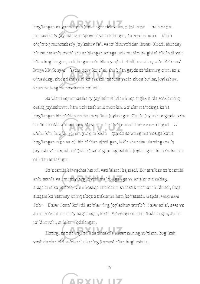 bog’langan va yonma-yon joylashgan. Masalan, a tall man – uzun odam munosabatiy joylashuv aniqlovchi va aniqlangan, to read a book – kitob o’qimoq munosabatiy joylashuv fe’l va to’ldiruvchidan iborat. Xuddi shunday bir nechta aniqlovchi shu aniqlangan so’zga juda muhim belgisini bildiradi va u bilan bog’langan , aniqlangan so’z bilan yaqin turibdi, masalan, so’z birikmasi large black eyes – katta qora ko’zlar, shu bilan gapda so’zlarning o’rni so’z o’rtasidagi aloqa darajasini ko’rsatadi, qancha yaqin aloqa bo’lsa, joylashuvi shuncha teng munosabatda bo’ladi. So’zlarning munosabatiy joylashuvi bilan birga ingliz tilida so’zlarning oraliq joylashuvini ham uchratishimiz mumkin. So’zlar ma’nosiga ko’ra bog’langan bir-biridan ancha uzoqlikda joylashgan. Oraliq joylashuv gapda so’z tartibi alohida o’ringa ega. Masalan, That’s the man I was speaking of – U o’sha kim haqida gapirayotgan kishi – gapida so’zning ma’nosiga ko’ra bog’langan man va of bir-biridan ajratilgan, lekin shunday ularning oraliq joylashuvi mavjud, natijada of so’zi gapning oxirida joylashgan, bu so’z boshqa ot bilan birlashgan. So’z tartibi bir nechta har xil vazifalarni bajaradi. Bir tarafdan so’z tartibi aniq texnik va umumiy bog’lovchi ma’nosiga ega va so’zlar o’rtasidagi aloqalarni ko’rsatadi, lekin boshqa tarafdan u sintaktik ma’noni bildiradi, faqat aloqani ko’rsatmay uning aloqa xarakterini ham ko’rsatadi. Gapda Peter sees John – Peter Jonni ko’rdi, so’zlarning joylashuv tartibi: Peter so’zi, sees va John so’zlari umumiy bog’langan, lekin Peter ega ot bilan ifodalangan, John – to’ldiruvchi, ot bilan ifodalangan. Hozirgi zamon ingliz tilida sintaktik sistemasining so’zlarni bog’lash vositalardan biri so’zlarni ularning formasi bilan bog’lashdir. 27 