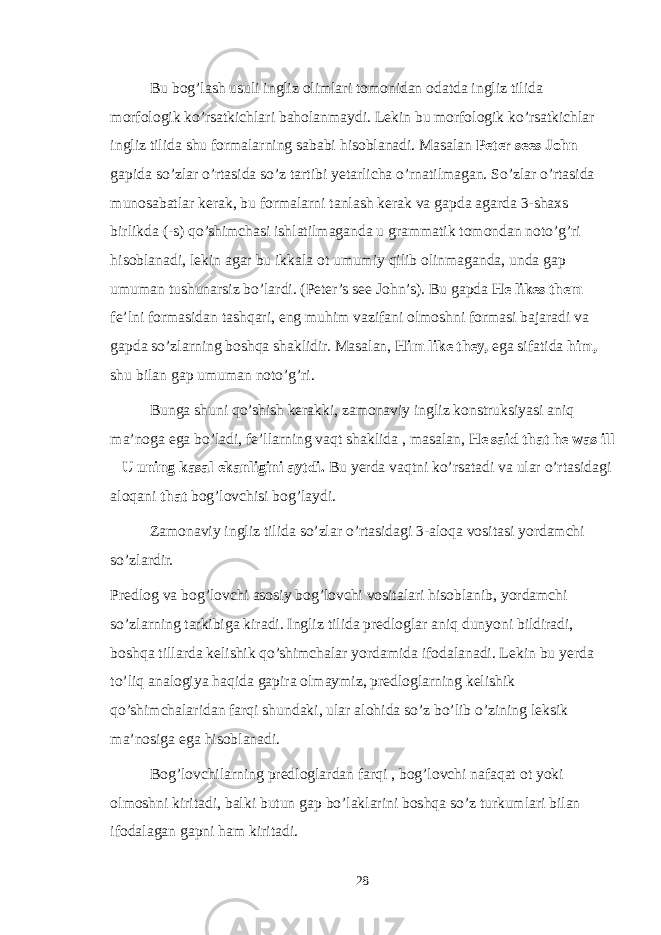 Bu bog’lash usuli ingliz olimlari tomonidan odatda ingliz tilida morfologik ko’rsatkichlari baholanmaydi. Lekin bu morfologik ko’rsatkichlar ingliz tilida shu formalarning sababi hisoblanadi. Masalan Peter sees John gapida so’zlar o’rtasida so’z tartibi yetarlicha o’rnatilmagan. So’zlar o’rtasida munosabatlar kerak, bu formalarni tanlash kerak va gapda agarda 3-shaxs birlikda (-s) qo’shimchasi ishlatilmaganda u grammatik tomondan noto’g’ri hisoblanadi, lekin agar bu ikkala ot umumiy qilib olinmaganda, unda gap umuman tushunarsiz bo’lardi. (Peter’s see John’s). Bu gapda He likes them fe’lni formasidan tashqari, eng muhim vazifani olmoshni formasi bajaradi va gapda so’zlarning boshqa shaklidir. Masalan, Him like they, ega sifatida him, shu bilan gap umuman noto’g’ri. Bunga shuni qo’shish kerakki, zamonaviy ingliz konstruksiyasi aniq ma’noga ega bo’ladi, fe’llarning vaqt shaklida , masalan, He said that he was ill – U uning kasal ekanligini aytdi. Bu yerda vaqtni ko’rsatadi va ular o’rtasidagi aloqani that bog’lovchisi bog’laydi. Zamonaviy ingliz tilida so’zlar o’rtasidagi 3-aloqa vositasi yordamchi so’zlardir. Predlog va bog’lovchi asosiy bog’lovchi vositalari hisoblanib, yordamchi so’zlarning tarkibiga kiradi. Ingliz tilida predloglar aniq dunyoni bildiradi, boshqa tillarda kelishik qo’shimchalar yordamida ifodalanadi. Lekin bu yerda to’liq analogiya haqida gapira olmaymiz, predloglarning kelishik qo’shimchalaridan farqi shundaki, ular alohida so’z bo’lib o’zining leksik ma’nosiga ega hisoblanadi. Bog’lovchilarning predloglardan farqi , bog’lovchi nafaqat ot yoki olmoshni kiritadi, balki butun gap bo’laklarini boshqa so’z turkumlari bilan ifodalagan gapni ham kiritadi. 28 
