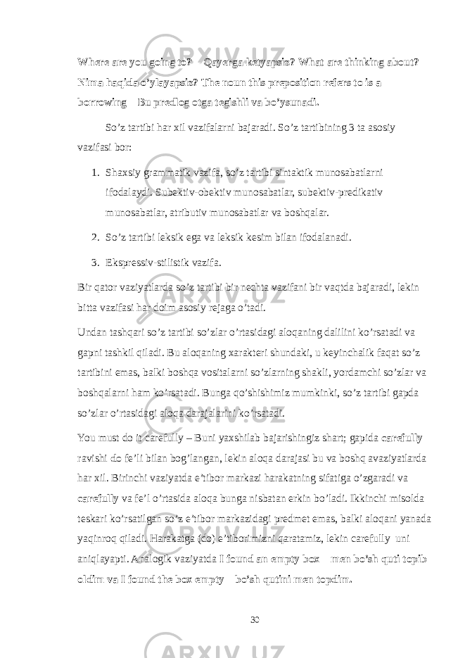 Where are you going to? – Qayerga ketyapsiz? What are thinking about? – Nima haqida o’ylayapsiz? The noun this preposition refers to is a borrowing – Bu predlog otga tegishli va bo’ysunadi. So’z tartibi har xil vazifalarni bajaradi. So’z tartibining 3 ta asosiy vazifasi bor: 1. Shaxsiy grammatik vazifa, so’z tartibi sintaktik munosabatlarni ifodalaydi. Subektiv-obektiv munosabatlar, subektiv-predikativ munosabatlar, atributiv munosabatlar va boshqalar. 2. So’z tartibi leksik ega va leksik kesim bilan ifodalanadi. 3. Ekspressiv-stilistik vazifa. Bir qator vaziyatlarda so’z tartibi bir nechta vazifani bir vaqtda bajaradi, lekin bitta vazifasi har doim asosiy rejaga o’tadi. Undan tashqari so’z tartibi so’zlar o’rtasidagi aloqaning dalilini ko’rsatadi va gapni tashkil qiladi. Bu aloqaning xarakteri shundaki, u keyinchalik faqat so’z tartibini emas, balki boshqa vositalarni so’zlarning shakli, yordamchi so’zlar va boshqalarni ham ko’rsatadi. Bunga qo’shishimiz mumkinki, so’z tartibi gapda so’zlar o’rtasidagi aloqa darajalarini ko’rsatadi. You must do it carefully – Buni yaxshilab bajarishingiz shart; gapida carefully ravishi do fe’li bilan bog’langan, lekin aloqa darajasi bu va boshq avaziyatlarda har xil. Birinchi vaziyatda e’tibor markazi harakatning sifatiga o’zgaradi va carefully va fe’l o’rtasida aloqa bunga nisbatan erkin bo’ladi. Ikkinchi misolda teskari ko’rsatilgan so’z e’tibor markazidagi predmet emas, balki aloqani yanada yaqinroq qiladi. Harakatga (do) e’tiborimizni qaratamiz, lekin carefully uni aniqlayapti. Analogik vaziyatda I found an empty box – men bo’sh quti topib oldim va I found the box empty – bo’sh qutini men topdim. 30 