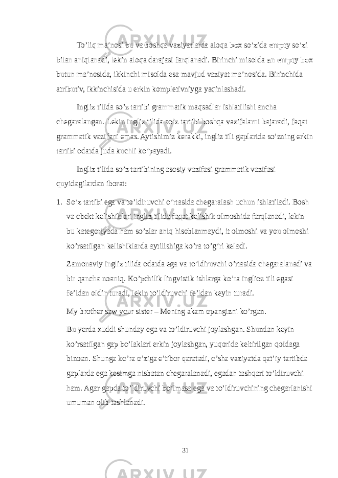 To’liq ma’nosi bu va boshqa vaziyatlarda aloqa box so’zida empty so’zi bilan aniqlanadi, lekin aloqa darajasi farqlanadi. Birinchi misolda an empty box butun ma’nosida, ikkinchi misolda esa mavjud vaziyat ma’nosida. Birinchida atributiv, ikkinchisida u erkin kompletivniyga yaqinlashadi. Ingliz tilida so’z tartibi grammatik maqsadlar ishlatilishi ancha chegaralangan. Lekin ingliz tilida so’z tartibi boshqa vazifalarni bajaradi, faqat grammatik vazifani emas. Aytishimiz kerakki, ingliz tili gaplarida so’zning erkin tartibi odatda juda kuchli ko’payadi. Ingliz tilida so’z tartibining asosiy vazifasi grammatik vazifasi quyidagilardan iborat: 1. So’z tartibi ega va to’ldiruvchi o’rtasida chegaralash uchun ishlatiladi. Bosh va obekt kelishiklari ingliz tilida faqat kelishik olmoshida farqlanadi, lekin bu kategoriyada ham so’zlar aniq hisoblanmaydi, it olmoshi va you olmoshi ko’rsatilgan kelishiklarda aytilishiga ko’ra to’g’ri keladi. Zamonaviy ingliz tilida odatda ega va to’ldiruvchi o’rtasida chegaralanadi va bir qancha noaniq. Ko’pchilik lingvistik ishlarga ko’ra inglioz tili egasi fe’ldan oldin turadi, lekin to’ldiruvchi fe’ldan keyin turadi. My brother saw your sister – Mening akam opangizni ko’rgan. Bu yerda xuddi shunday ega va to’ldiruvchi joylashgan. Shundan keyin ko’rsatilgan gap bo’laklari erkin joylashgan, yuqorida keltirilgan qoidaga binoan. Shunga ko’ra o’ziga e’tibor qaratadi, o’sha vaziyatda qat’iy tartibda gaplarda ega kesimga nisbatan chegaralanadi, egadan tashqari to’ldiruvchi ham. Agar gapda to’ldiruvchi bo’lmasa ega va to’ldiruvchining chegarlanishi umuman olib tashlanadi. 31 