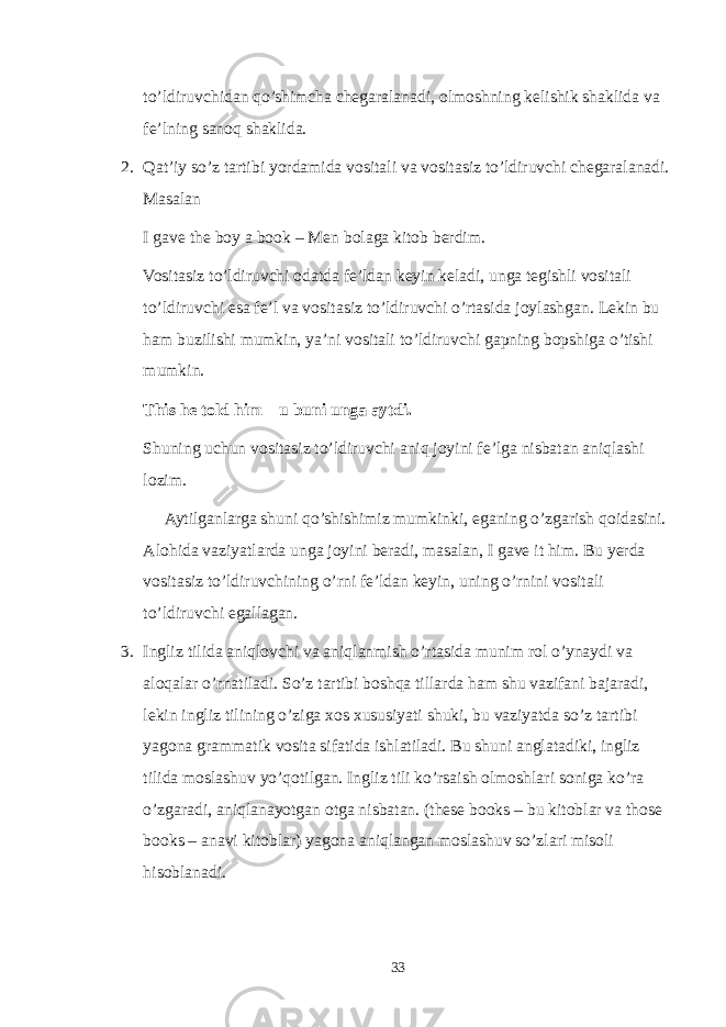 to’ldiruvchidan qo’shimcha chegaralanadi, olmoshning kelishik shaklida va fe’lning sanoq shaklida. 2. Qat’iy so’z tartibi yordamida vositali va vositasiz to’ldiruvchi chegaralanadi. Masalan I gave the boy a book – Men bolaga kitob berdim. Vositasiz to’ldiruvchi odatda fe’ldan keyin keladi, unga tegishli vositali to’ldiruvchi esa fe’l va vositasiz to’ldiruvchi o’rtasida joylashgan. Lekin bu ham buzilishi mumkin, ya’ni vositali to’ldiruvchi gapning bopshiga o’tishi mumkin. This he told him – u buni unga aytdi. Shuning uchun vositasiz to’ldiruvchi aniq joyini fe’lga nisbatan aniqlashi lozim. Aytilganlarga shuni qo’shishimiz mumkinki, eganing o’zgarish qoidasini. Alohida vaziyatlarda unga joyini beradi, masalan, I gave it him. Bu yerda vositasiz to’ldiruvchining o’rni fe’ldan keyin, uning o’rnini vositali to’ldiruvchi egallagan. 3. Ingliz tilida aniqlovchi va aniqlanmish o’rtasida munim rol o’ynaydi va aloqalar o’rnatiladi. So’z tartibi boshqa tillarda ham shu vazifani bajaradi, lekin ingliz tilining o’ziga xos xususiyati shuki, bu vaziyatda so’z tartibi yagona grammatik vosita sifatida ishlatiladi. Bu shuni anglatadiki, ingliz tilida moslashuv yo’qotilgan. Ingliz tili ko’rsaish olmoshlari soniga ko’ra o’zgaradi, aniqlanayotgan otga nisbatan. (these books – bu kitoblar va those books – anavi kitoblar) yagona aniqlangan moslashuv so’zlari misoli hisoblanadi. 33 