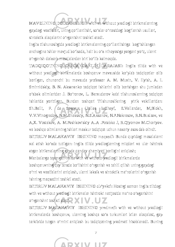 MAVZUNING DOLZARBLIGI: with va without predlogli birikmalarning gapdagi vazifalari, uning qo’llanilishi, so’zlar o’rtasidagi bog’lanish usullari, sintaktik alaqalarini o’rganishni tashkil etadi. Ingliz tilshunosligida predlogli birikmalarning qo’llanilishiga bag’ishlangan anchagina ishlar mavjud bo’lsada, hali bu o’z nihoyasiga yetgani yo’q, ularni o’rganish dolzarb masalalardan biri bo’lib kelmoqda. TADQIQOTNING O’RGANGANLIK DARAJASI: Ingliz tilida with va without predlogli birikmalarda boshqaruv mavzusida ko’plab tadqiqotlar olib borilgan, chunonchi bu mavzuda professor A. M. Muxin, V. Ilyish, A. I. Smirnidskiy, B. N. Aksenenko tadqiqot ishlarini olib borishgan shu jumladan o’zbek olimlaridan J. Bo’ronov, L. Barxudarov kabi tilshunoslarning tadqiqot ishlarida yoritilgan. Bundan tashqari Tilshunoslikning yirik vakillaridan: Sh.Balli, F. de Sossyur, Uolles L.Cheyf, E.Vellander, M,Blokh, V.V.Vinogradov, N.M.Shakskiy, N.S.Aksanov, N.P.Nekrasov, R.N.Buslaev, va A,X. Vostakov, A. M.Peshkoviskiy A..A .Potebka J, R.Qiyomov M.Choriyev. va boshqa olimlarning ishlari mazkur tadqiqot uchun nazariy asos deb olindi. BITIRUV MALAKAVIY ISHINING maqsadi: Bunda quyidagi masalalarni xal etish ko’zda tutilgan: ingliz tilida predloglarning miqdori va ular ishtirok etgan birikmalarning gapda qanday ahamiyati borligini aniqlash; Manbalarga tayangan holda with va without predlogli birikmalarda boshqaruvning qay tarzda bo’lishini o’rganish va tahlil qilish uning gapdagi o’rni va vazifalarini aniqlash, ularni leksik va sintaktik ma’nolarini o’rganish ishning maqsadini tashkil etadi. BITIRUV MALAKAVIY ISHINING ob’yekti: Hozirgi zamon ingliz tilidagi with va without predlogli birikmalar ishtiroki natijasida ma’no o’zgarishini o’rganishni tashkil etadi. BITIRUV MALAKAVIY ISHINING predmeti: with va without predlogli birikmalarda boshqaruv, ularning boshqa so’z turkumlari bilan aloqalasi, gap tarkibida tutgan o’rnini aniqlash bu tadqiqotning predmeti hisoblanadi. Buning 7 