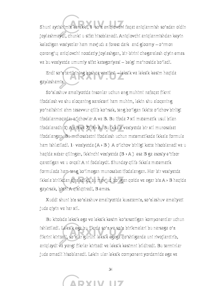 Shuni aytishimiz kerakki, 1- so’z aniqlovchi faqat aniqlanmish so’zdan oldin joylashmaydi, chunki u sifat hisoblanadi. Aniqlovchi aniqlanmishdan keyin keladigan vaziyatlar ham mavjud: a forest dark and gloomy – o’rmon qorong’u; aniqlovchi noodatiy joylashgan, bir-birini chegaralash qiyin emas va bu vaziyatda umumiy sifat kategoriyasi – belgi ma’nosida bo’ladi. Endi so’z tartibining boshqa vazifasi – leksik va leksik kesim haqida gaplashamiz. So’zlashuv amaliyotida insonlar uchun eng muhimi nafaqat fikrni ifodalash va shu aloqaning xarakteri ham muhim, lekin shu aloqaning yo’nalishini ahm tasavvur qilib ko’rsak, teng bo’lgan ikkita o’lchov birligi ifodalanmoqada: o’lchovlar A va B. Bu ifoda 2 xil matematik usul bilan ifodalanadi: 1) A › B va 2) B › A. Bu ikkala vaziyatda bir xil munosabat ifodalangan. Bu munosabatni ifodalash uchun matematikada ikkala formula ham ishlatiladi. 1- vaziyatda (A › B ) A o’lchov birligi katta hisoblanadi va u haqida xabar qilingan, ikkinchi vaziyatda (B › A ) esa B ga asosiy e’tibor qaratilgan va u orqali A ni fodalaydi. Shunday qilib ikkala matematik formulada ham teng bo’lmagan munosabat ifodalangan. Har bir vaziyatda ikkala birlikdan ajraladiki, bu mavjud bo’lgan qoida va agar biz A › B haqida gapirsak, bizni A qiziqtiradi, B emas. Xuddi shuni biz so’zlashuv amaliyotida kuzatamiz, so’zlashuv amaliyati juda qiyin va har xil. Bu kitobda leksik ega va leksik kesim ko’zrsatilgan komponentlar uchun ishlatiladi. Leksik ega bu fikrda so’z va so’z birikmalari bu narsaga o’z fikrini kiritadi, so’zlar guruhi leksik egaga qo’shilganda uni rivojlantirib, aniqlaydi va yangi fikrlar kiritadi va leksik kesimni bildiradi. Bu terminlar juda omadli hisoblanadi. Lekin ular leksik component yordamida ega va 34 