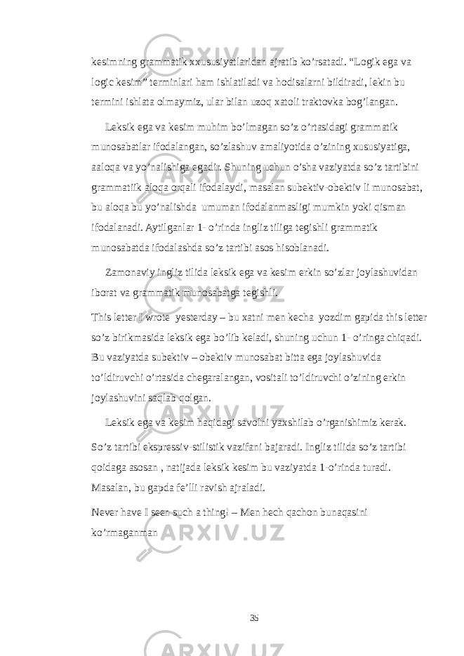 kesimning grammatik xxususiyatlaridan ajratib ko’rsatadi. “Logik ega va logic kesim” terminlari ham ishlatiladi va hodisalarni bildiradi, lekin bu termini ishlata olmaymiz, ular bilan uzoq xatoli traktovka bog’langan. Leksik ega va kesim muhim bo’lmagan so’z o’rtasidagi grammatik munosabatlar ifodalangan, so’zlashuv amaliyotida o’zining xususiyatiga, aaloqa va yo’nalishiga egadir. Shuning uchun o’sha vaziyatda so’z tartibini grammatiik aloqa orqali ifodalaydi, masalan subektiv-obektiv li munosabat, bu aloqa bu yo’nalishda umuman ifodalanmasligi mumkin yoki qisman ifodalanadi. Aytilganlar 1- o’rinda ingliz tiliga tegishli grammatik munosabatda ifodalashda so’z tartibi asos hisoblanadi. Zamonaviy ingliz tilida leksik ega va kesim erkin so’zlar joylashuvidan iborat va grammatik munosabatga tegishli. This letter I wrote yesterday – bu xatni men kecha yozdim gapida this letter so’z birikmasida leksik ega bo’lib keladi, shuning uchun 1- o’ringa chiqadi. Bu vaziyatda subektiv – obektiv munosabat bitta ega joylashuvida to’ldiruvchi o’rtasida chegaralangan, vositali to’ldiruvchi o’zining erkin joylashuvini saqlab qolgan. Leksik ega va kesim haqidagi savolni yaxshilab o’rganishimiz kerak. So’z tartibi ekspressiv-stilistik vazifani bajaradi. Ingliz tilida so’z tartibi qoidaga asosan , natijada leksik kesim bu vaziyatda 1-o’rinda turadi. Masalan, bu gapda fe’lli ravish ajraladi. Never have I seen such a thing! – Men hech qachon bunaqasini ko’rmaganman 35 