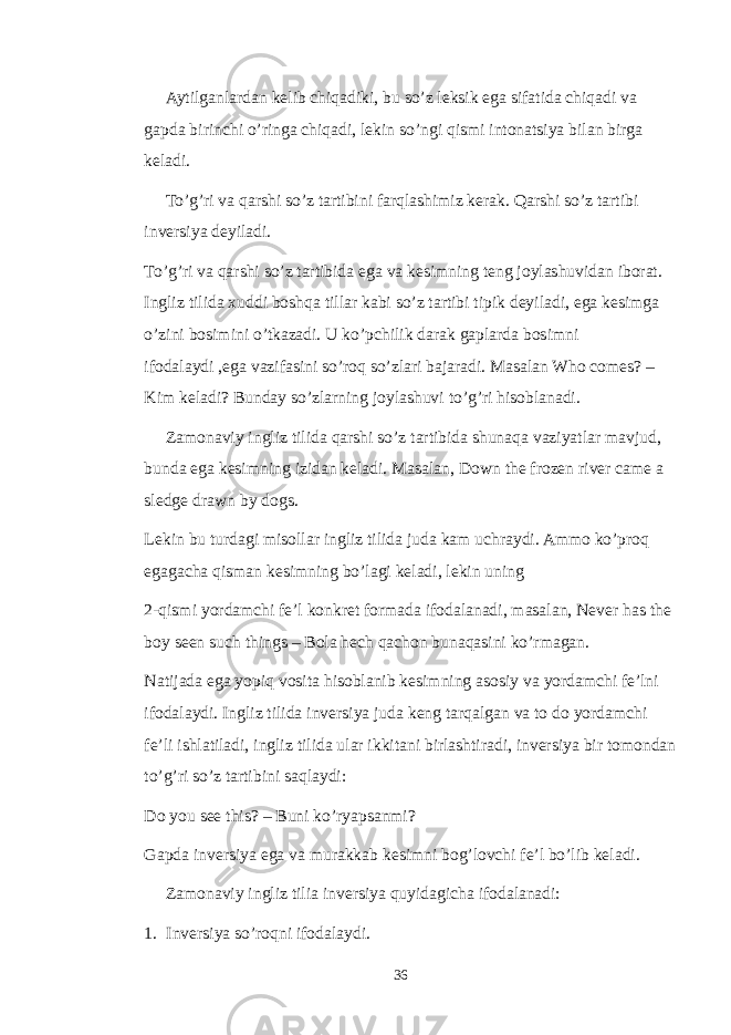 Aytilganlardan kelib chiqadiki, bu so’z leksik ega sifatida chiqadi va gapda birinchi o’ringa chiqadi, lekin so’ngi qismi intonatsiya bilan birga keladi. To’g’ri va qarshi so’z tartibini farqlashimiz kerak. Qarshi so’z tartibi inversiya deyiladi. To’g’ri va qarshi so’z tartibida ega va kesimning teng joylashuvidan iborat. Ingliz tilida xuddi boshqa tillar kabi so’z tartibi tipik deyiladi, ega kesimga o’zini bosimini o’tkazadi. U ko’pchilik darak gaplarda bosimni ifodalaydi ,ega vazifasini so’roq so’zlari bajaradi. Masalan Who comes? – Kim keladi? Bunday so’zlarning joylashuvi to’g’ri hisoblanadi. Zamonaviy ingliz tilida qarshi so’z tartibida shunaqa vaziyatlar mavjud, bunda ega kesimning izidan keladi. Masalan, Down the frozen river came a sledge drawn by dogs. Lekin bu turdagi misollar ingliz tilida juda kam uchraydi. Ammo ko’proq egagacha qisman kesimning bo’lagi keladi, lekin uning 2-qismi yordamchi fe’l konkret formada ifodalanadi, masalan, Never has the boy seen such things – Bola hech qachon bunaqasini ko’rmagan. Natijada ega yopiq vosita hisoblanib kesimning asosiy va yordamchi fe’lni ifodalaydi. Ingliz tilida inversiya juda keng tarqalgan va to do yordamchi fe’li ishlatiladi, ingliz tilida ular ikkitani birlashtiradi, inversiya bir tomondan to’g’ri so’z tartibini saqlaydi: Do you see this? – Buni ko’ryapsanmi? Gapda inversiya ega va murakkab kesimni bog’lovchi fe’l bo’lib keladi. Zamonaviy ingliz tilia inversiya quyidagicha ifodalanadi: 1. Inversiya so’roqni ifodalaydi. 36 