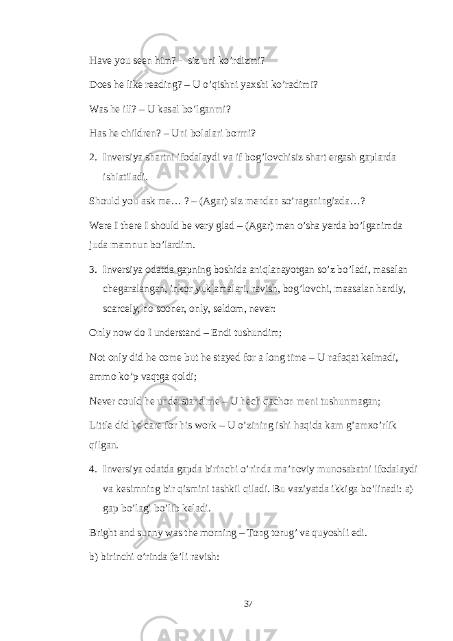 Have you seen him? - siz uni ko’rdizmi? Does he like reading? – U o’qishni yaxshi ko’radimi? Was he ill? – U kasal bo’lganmi? Has he children? – Uni bolalari bormi? 2. Inversiya shartni ifodalaydi va if bog’lovchisiz shart ergash gaplarda ishlatiladi. Should you ask me… ? – (Agar) siz mendan so’raganingizda…? Were I there I should be very glad – (Agar) men o’sha yerda bo’lganimda juda mamnun bo’lardim. 3. Inversiya odatda gapning boshida aniqlanayotgan so’z bo’ladi, masalan chegaralangan, inkor yuklamalari, ravish, bog’lovchi, maasalan hardly, scarcely, no sooner, only, seldom, never: Only now do I understand – Endi tushundim; Not only did he come but he stayed for a long time – U nafaqat kelmadi, ammo ko’p vaqtga qoldi; Never could he understand me – U hech qachon meni tushunmagan; Little did he care for his work – U o’zining ishi haqida kam g’amxo’rlik qilgan. 4. Inversiya odatda gapda birinchi o’rinda ma’noviy munosabatni ifodalaydi va kesimning bir qismini tashkil qiladi. Bu vaziyatda ikkiga bo’linadi: a) gap bo’lagi bo’lib keladi. Bright and sunny was the morning – Tong torug’ va quyoshli edi. b) birinchi o’rinda fe’li ravish: 37 