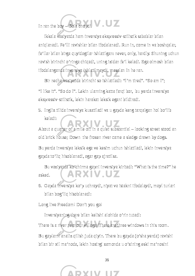 In ran the boy – Bola chopdi. Ikkala vaziyatda ham inversiya ekspressiv-stilistik sabablar bilan aniqlanadi. Fe’lli ravishlar bilan ifodalanadi. Run in, come in va boshqalar, fe’llar bilan birga quyidagilar ishlatilgan: never, only, hardly. Shuning uchun ravish birinchi o’ringa chiqadi, uning izidan fe’l keladi. Ega olmosh bilan ifodalanganda inversiya ishlatilmaydi, masalan In he ran. Bir necha vaziyatda birinchi so ishlatiladi: “I’m tired”. “So am I”; “I like it”. “So do I”. Lekin ularning katta farqi bor, bu yerda inversiya ekspressiv-stilistik, lekin harakat leksik egani bildiradi. 5. Ingliz tilida inversiya kuzatiladi va u gapda keng tarqalgan hol bo’lib keladi: About a quarter of a mile off in a quiet substantial – looking street stood an old brick house; Down the frozen river came a sledge drawn by dogs. Bu yerda inversiya leksik ega ve kesim uchun ishlatiladi, lekin inversiya gapda to’liq hisoblanadi, agar gap ajratilsa. Bu vaziyatda ko’chirma gapni inversiya kiritadi: “What is the time?” he asked. 6. Gapda inversiya ko’p uchraydi, niyat va istakni ifodalaydi, mayl turlari bilan bog’liq hisoblanadi: Long live Freedom! Don’t you go! Inversiyaning there bilan kelishi alohida o’rin tutadi: There is a river near our village; There are three windows in this room. Bu gaplarni analiz qilish juda qiyin. There bu gapda (o’sha yerda) ravishi bilan bir xil ma’noda, lekin hozirgi zamonda u o’zining eski ma’nosini 38 