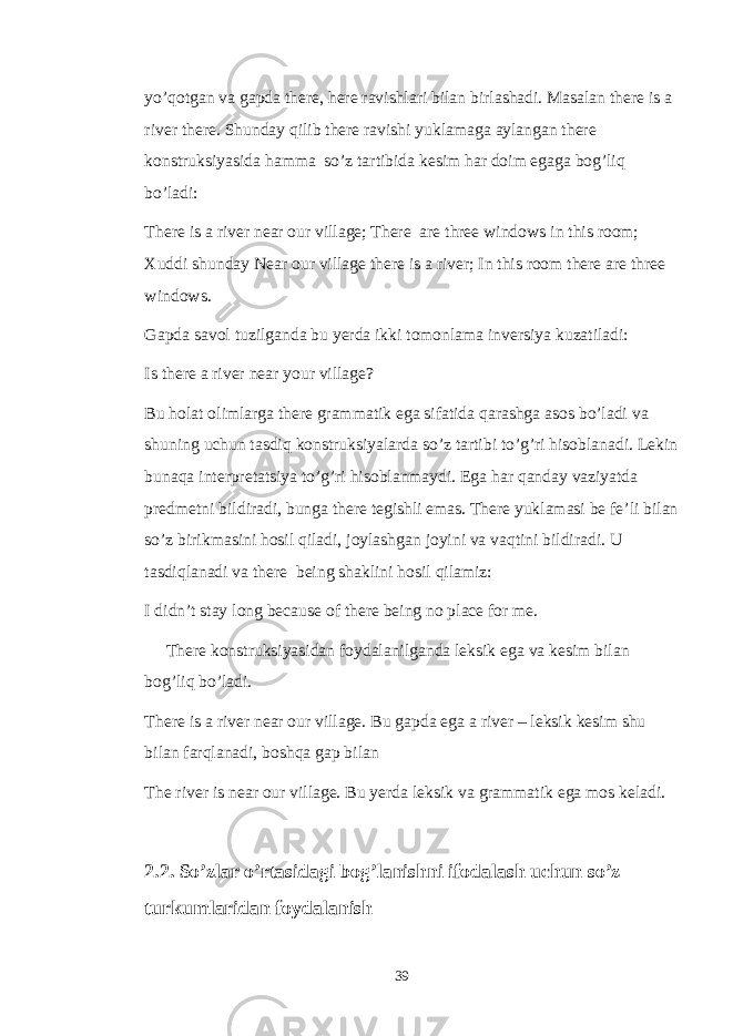 yo’qotgan va gapda there, here ravishlari bilan birlashadi. Masalan there is a river there. Shunday qilib there ravishi yuklamaga aylangan there konstruksiyasida hamma so’z tartibida kesim har doim egaga bog’liq bo’ladi: There is a river near our village; There are three windows in this room; Xuddi shunday Near our village there is a river; In this room there are three windows. Gapda savol tuzilganda bu yerda ikki tomonlama inversiya kuzatiladi: Is there a river near your village? Bu holat olimlarga there grammatik ega sifatida qarashga asos bo’ladi va shuning uchun tasdiq konstruksiyalarda so’z tartibi to’g’ri hisoblanadi. Lekin bunaqa interpretatsiya to’g’ri hisoblanmaydi. Ega har qanday vaziyatda predmetni bildiradi, bunga there tegishli emas. There yuklamasi be fe’li bilan so’z birikmasini hosil qiladi, joylashgan joyini va vaqtini bildiradi. U tasdiqlanadi va there being shaklini hosil qilamiz: I didn’t stay long because of there being no place for me. There konstruksiyasidan foydalanilganda leksik ega va kesim bilan bog’liq bo’ladi. There is a river near our village. Bu gapda ega a river – leksik kesim shu bilan farqlanadi, boshqa gap bilan The river is near our village. Bu yerda leksik va grammatik ega mos keladi. 2.2. So’zlar o’rtasidagi bog’lanishni ifodalash uchun so’z turkumlaridan foydalanish 39 