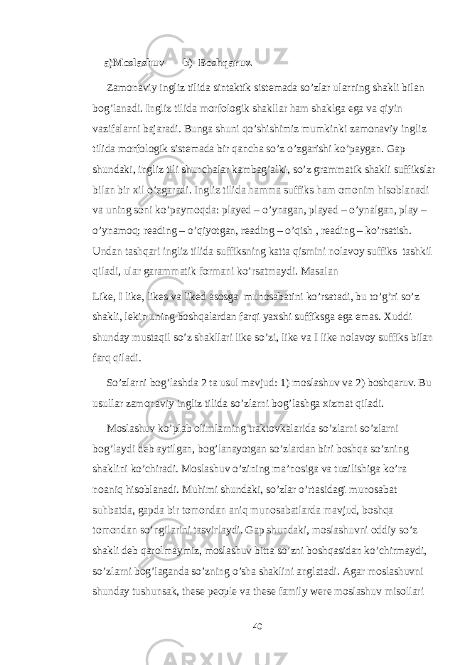  a)Moslashuv b) Boshqaruv. Zamonaviy ingliz tilida sintaktik sistemada so’zlar ularning shakli bilan bog’lanadi. Ingliz tilida morfologik shakllar ham shaklga ega va qiyin vazifalarni bajaradi. Bunga shuni qo’shishimiz mumkinki zamonaviy ingliz tilida morfologik sistemada bir qancha so’z o’zgarishi ko’paygan. Gap shundaki, ingliz tili shunchalar kambag’alki, so’z grammatik shakli suffikslar bilan bir xil o’zgaradi. Ingliz tilida hamma suffiks ham omonim hisoblanadi va uning soni ko’paymoqda: played – o’ynagan, played – o’ynalgan, play – o’ynamoq; reading – o’qiyotgan, reading – o’qish , reading – ko’rsatish. Undan tashqari ingliz tilida suffiksning katta qismini nolavoy suffiks tashkil qiladi, ular garammatik formani ko’rsatmaydi. Masalan Like, I like, likes va liked asosga munosabatini ko’rsatadi, bu to’g’ri so’z shakli, lekin uning boshqalardan farqi yaxshi suffiksga ega emas. Xuddi shunday mustaqil so’z shakllari like so’zi, like va I like nolavoy suffiks bilan farq qiladi. So’zlarni bog’lashda 2 ta usul mavjud: 1) moslashuv va 2) boshqaruv. Bu usullar zamonaviy ingliz tilida so’zlarni bog’lashga xizmat qiladi. Moslashuv ko’plab olimlarning traktovkalarida so’zlarni so’zlarni bog’laydi deb aytilgan, bog’lanayotgan so’zlardan biri boshqa so’zning shaklini ko’chiradi. Moslashuv o’zining ma’nosiga va tuzilishiga ko’ra noaniq hisoblanadi. Muhimi shundaki, so’zlar o’rtasidagi munosabat suhbatda, gapda bir tomondan aniq munosabatlarda mavjud, boshqa tomondan so’ngilarini tasvirlaydi. Gap shundaki, moslashuvni oddiy so’z shakli deb qarolmaymiz, moslashuv bitta so’zni boshqasidan ko’chirmaydi, so’zlarni bog’laganda so’zning o’sha shaklini anglatadi. Agar moslashuvni shunday tushunsak, these people va these family were moslashuv misollari 40 