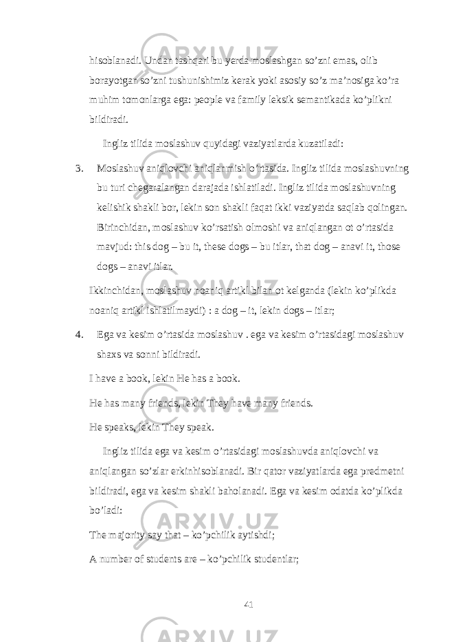 hisoblanadi. Undan tashqari bu yerda moslashgan so’zni emas, olib borayotgan so’zni tushunishimiz kerak yoki asosiy so’z ma’nosiga ko’ra muhim tomonlarga ega: people va family leksik semantikada ko’plikni bildiradi. Ingliz tilida moslashuv quyidagi vaziyatlarda kuzatiladi: 3. Moslashuv aniqlovchi aniqlanmish o’rtasida. Ingliz tilida moslashuvning bu turi chegaralangan darajada ishlatiladi. Ingliz tilida moslashuvning kelishik shakli bor, lekin son shakli faqat ikki vaziyatda saqlab qolingan. Birinchidan, moslashuv ko’rsatish olmoshi va aniqlangan ot o’rtasida mavjud: this dog – bu it, these dogs – bu itlar, that dog – anavi it, those dogs – anavi itlar. Ikkinchidan, moslashuv noaniq artikl bilan ot kelganda (lekin ko’plikda noaniq artikl ishlatilmaydi) : a dog – it, lekin dogs – itlar; 4. Ega va kesim o’rtasida moslashuv . ega va kesim o’rtasidagi moslashuv shaxs va sonni bildiradi. I have a book, lekin He has a book. He has many friends, lekin They have many friends. He speaks, lekin They speak. Ingliz tilida ega va kesim o’rtasidagi moslashuvda aniqlovchi va aniqlangan so’zlar erkinhisoblanadi. Bir qator vaziyatlarda ega predmetni bildiradi, ega va kesim shakli baholanadi. Ega va kesim odatda ko’plikda bo’ladi: The majority say that – ko’pchilik aytishdi; A number of students are – ko’pchilik studentlar; 41 