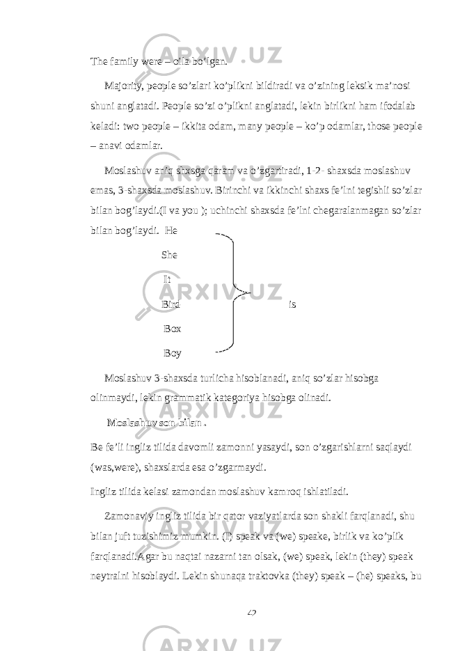 The family were – oila bo’lgan. Majority, people so’zlari ko’plikni bildiradi va o’zining leksik ma’nosi shuni anglatadi. People so’zi o’plikni anglatadi, lekin birlikni ham ifodalab keladi: two people – ikkita odam, many people – ko’p odamlar, those people – anavi odamlar. Moslashuv aniq shxsga qaram va o’zgartiradi, 1-2- shaxsda moslashuv emas, 3-shaxsda moslashuv. Birinchi va ikkinchi shaxs fe’lni tegishli so’zlar bilan bog’laydi.(I va you ); uchinchi shaxsda fe’lni chegaralanmagan so’zlar bilan bog’laydi. He She It Bird is Box Boy Moslashuv 3-shaxsda turlicha hisoblanadi, aniq so’zlar hisobga olinmaydi, lekin grammatik kategoriya hisobga olinadi. Moslashuv son bilan . Be fe’li ingliz tilida davomli zamonni yasaydi, son o’zgarishlarni saqlaydi (was,were), shaxslarda esa o’zgarmaydi. Ingliz tilida kelasi zamondan moslashuv kamroq ishlatiladi. Zamonaviy ingliz tilida bir qator vaziyatlarda son shakli farqlanadi, shu bilan juft tuzishimiz mumkin. (I) speak va (we) speake, birlik va ko’plik farqlanadi.Agar bu naqtai nazarni tan olsak, (we) speak, lekin (they) speak neytralni hisoblaydi. Lekin shunaqa traktovka (they) speak – (he) speaks, bu 42 